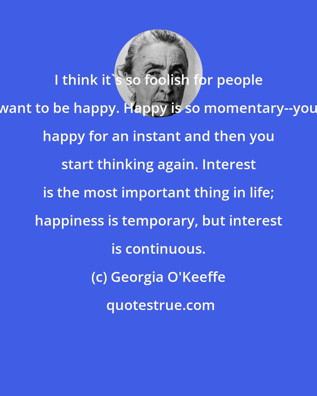 Georgia O'Keeffe: I think it's so foolish for people to want to be happy. Happy is so momentary--you're happy for an instant and then you start thinking again. Interest is the most important thing in life; happiness is temporary, but interest is continuous.