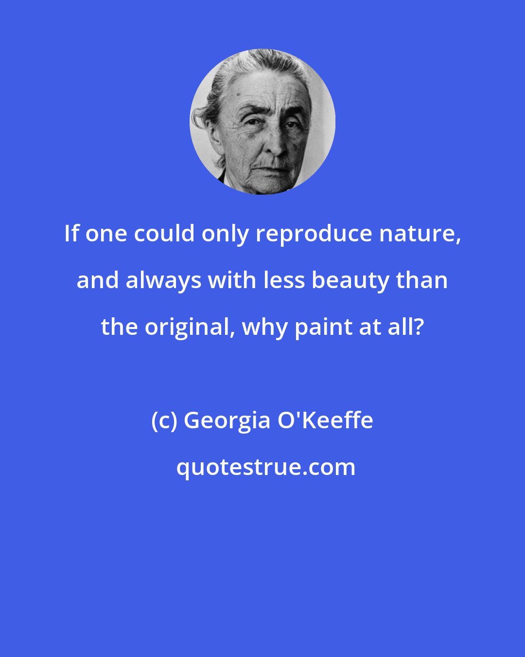 Georgia O'Keeffe: If one could only reproduce nature, and always with less beauty than the original, why paint at all?