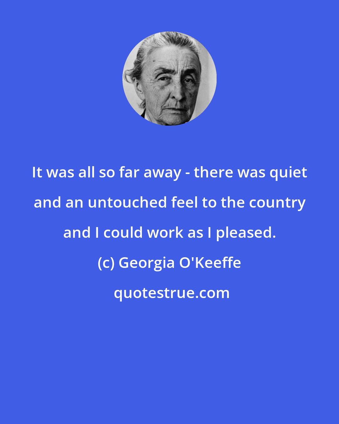 Georgia O'Keeffe: It was all so far away - there was quiet and an untouched feel to the country and I could work as I pleased.