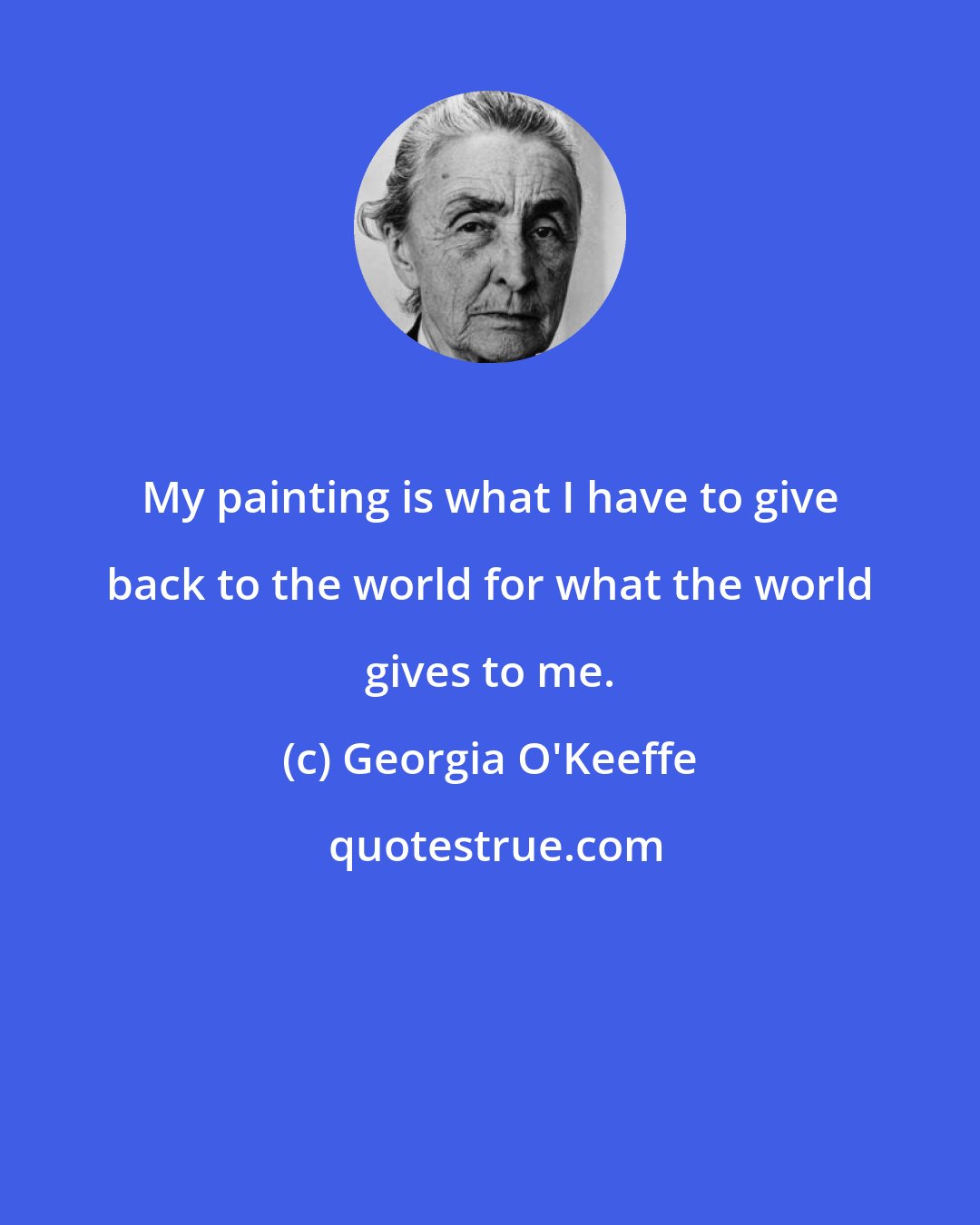 Georgia O'Keeffe: My painting is what I have to give back to the world for what the world gives to me.