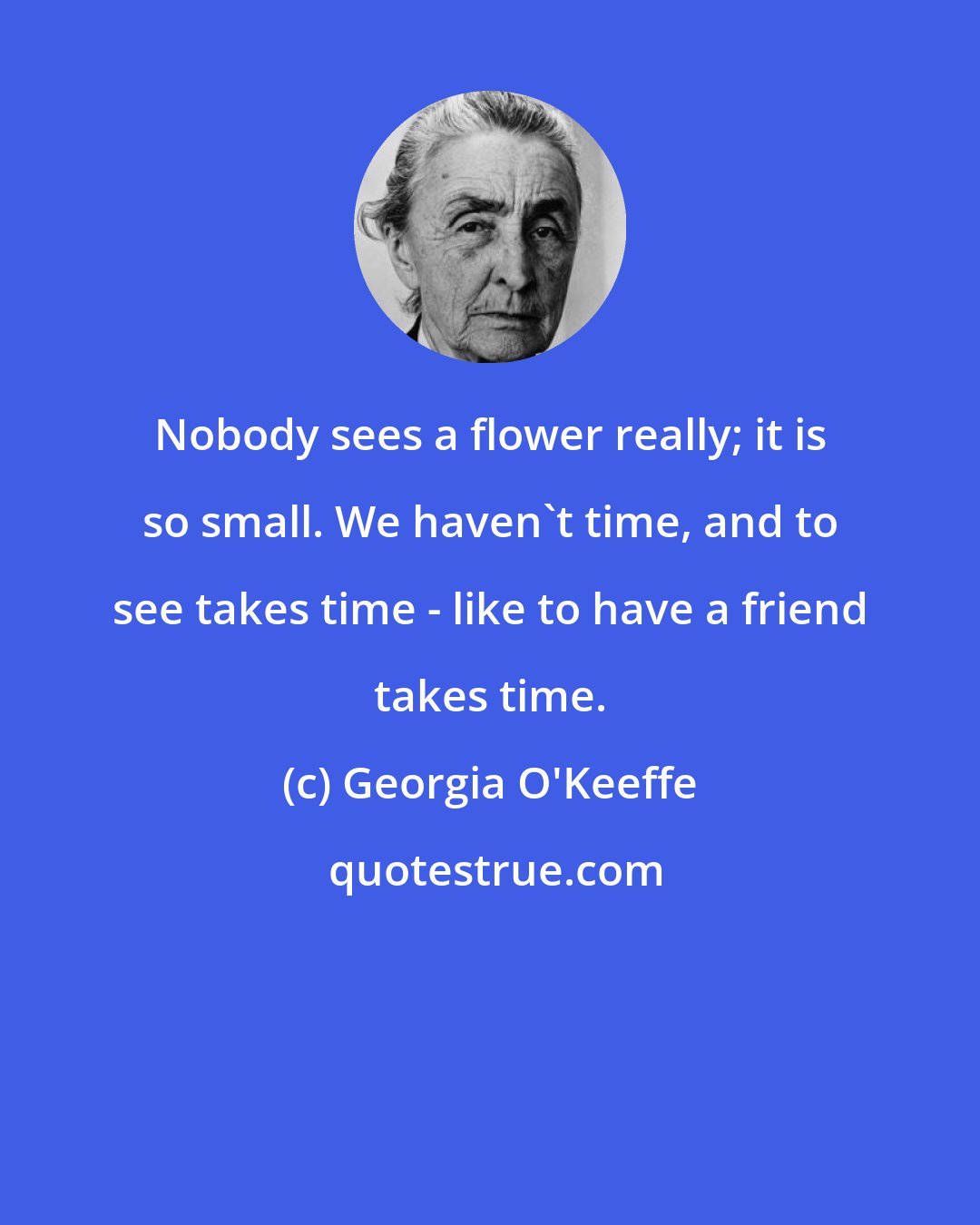 Georgia O'Keeffe: Nobody sees a flower really; it is so small. We haven't time, and to see takes time - like to have a friend takes time.