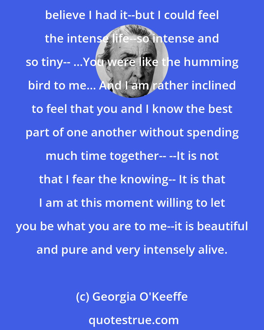 Georgia O'Keeffe: One day a hummingbird flew in-- It fluttered against the window til I got it down where I could reach it with an open umbrella-- --When I had it in my hand it was so small I couldn't believe I had it--but I could feel the intense life--so intense and so tiny-- ...You were like the humming bird to me... And I am rather inclined to feel that you and I know the best part of one another without spending much time together-- --It is not that I fear the knowing-- It is that I am at this moment willing to let you be what you are to me--it is beautiful and pure and very intensely alive.