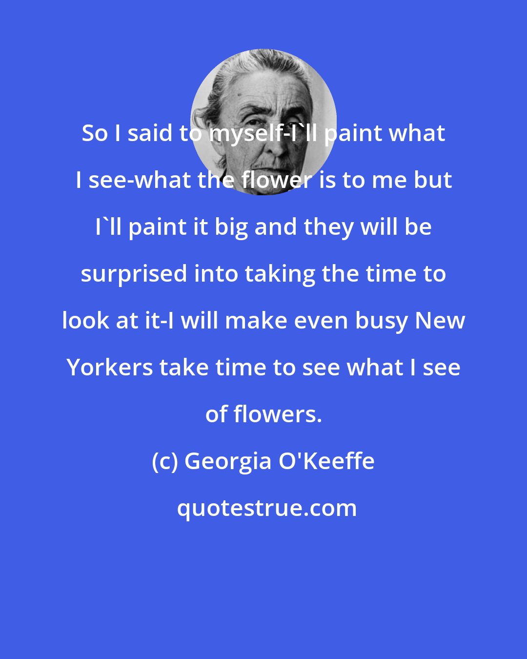 Georgia O'Keeffe: So I said to myself-I'll paint what I see-what the flower is to me but I'll paint it big and they will be surprised into taking the time to look at it-I will make even busy New Yorkers take time to see what I see of flowers.