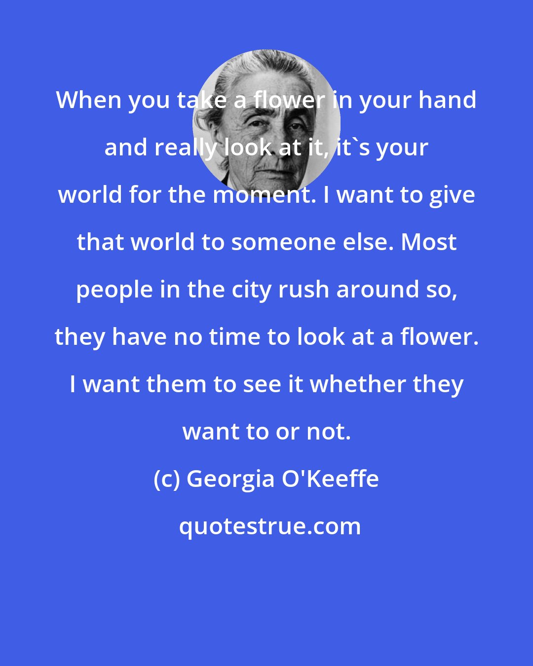 Georgia O'Keeffe: When you take a flower in your hand and really look at it, it's your world for the moment. I want to give that world to someone else. Most people in the city rush around so, they have no time to look at a flower. I want them to see it whether they want to or not.