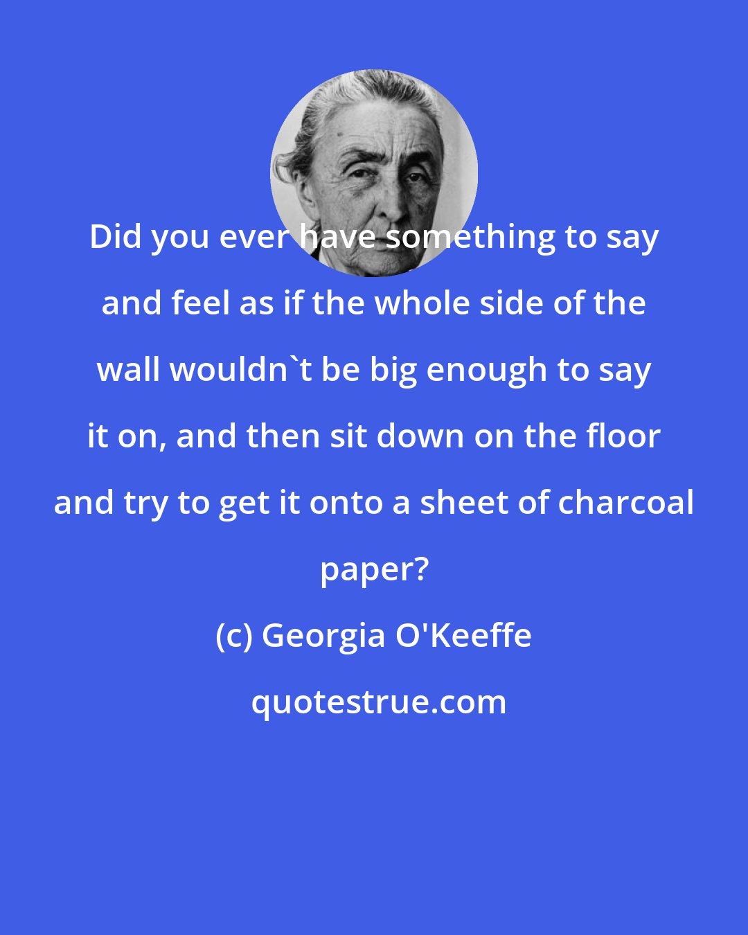 Georgia O'Keeffe: Did you ever have something to say and feel as if the whole side of the wall wouldn't be big enough to say it on, and then sit down on the floor and try to get it onto a sheet of charcoal paper?