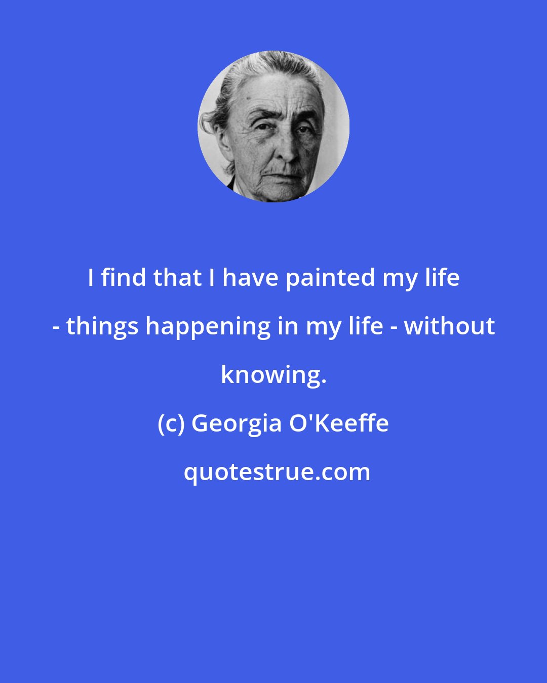 Georgia O'Keeffe: I find that I have painted my life - things happening in my life - without knowing.