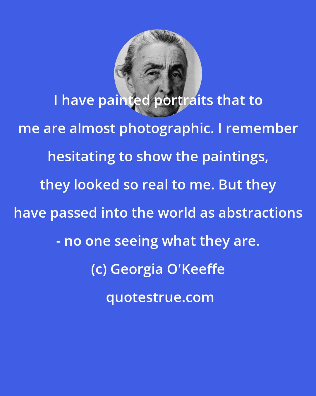 Georgia O'Keeffe: I have painted portraits that to me are almost photographic. I remember hesitating to show the paintings, they looked so real to me. But they have passed into the world as abstractions - no one seeing what they are.