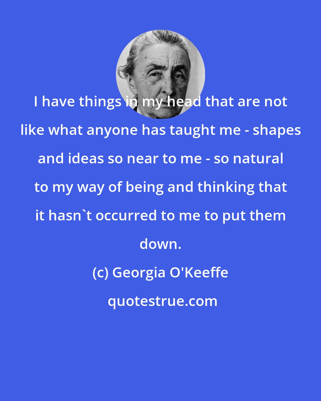 Georgia O'Keeffe: I have things in my head that are not like what anyone has taught me - shapes and ideas so near to me - so natural to my way of being and thinking that it hasn't occurred to me to put them down.