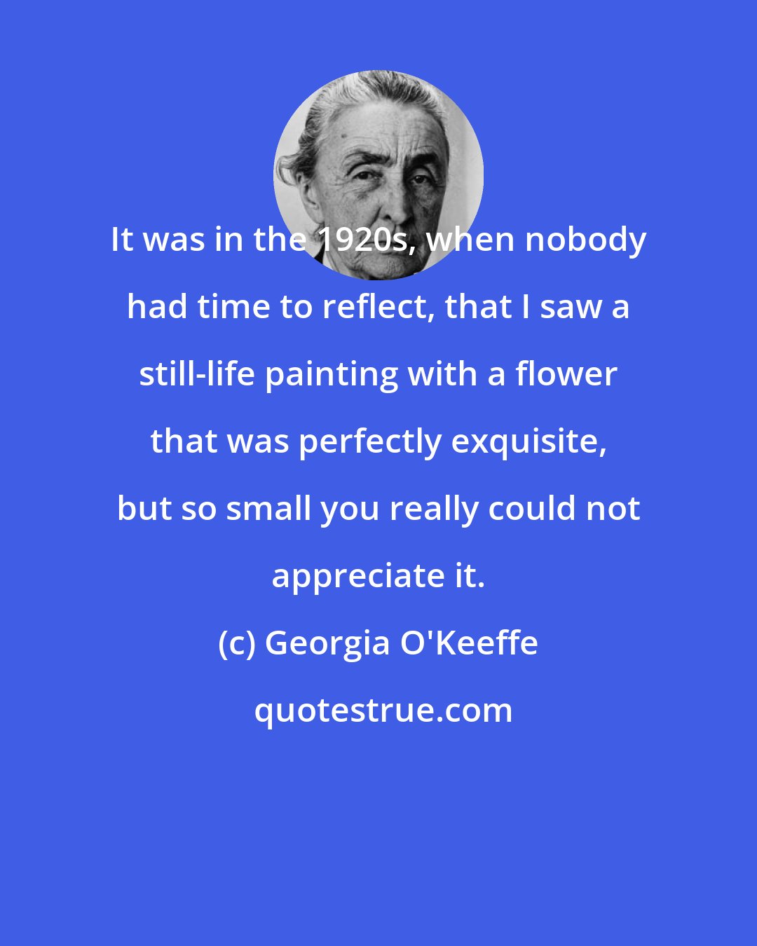 Georgia O'Keeffe: It was in the 1920s, when nobody had time to reflect, that I saw a still-life painting with a flower that was perfectly exquisite, but so small you really could not appreciate it.