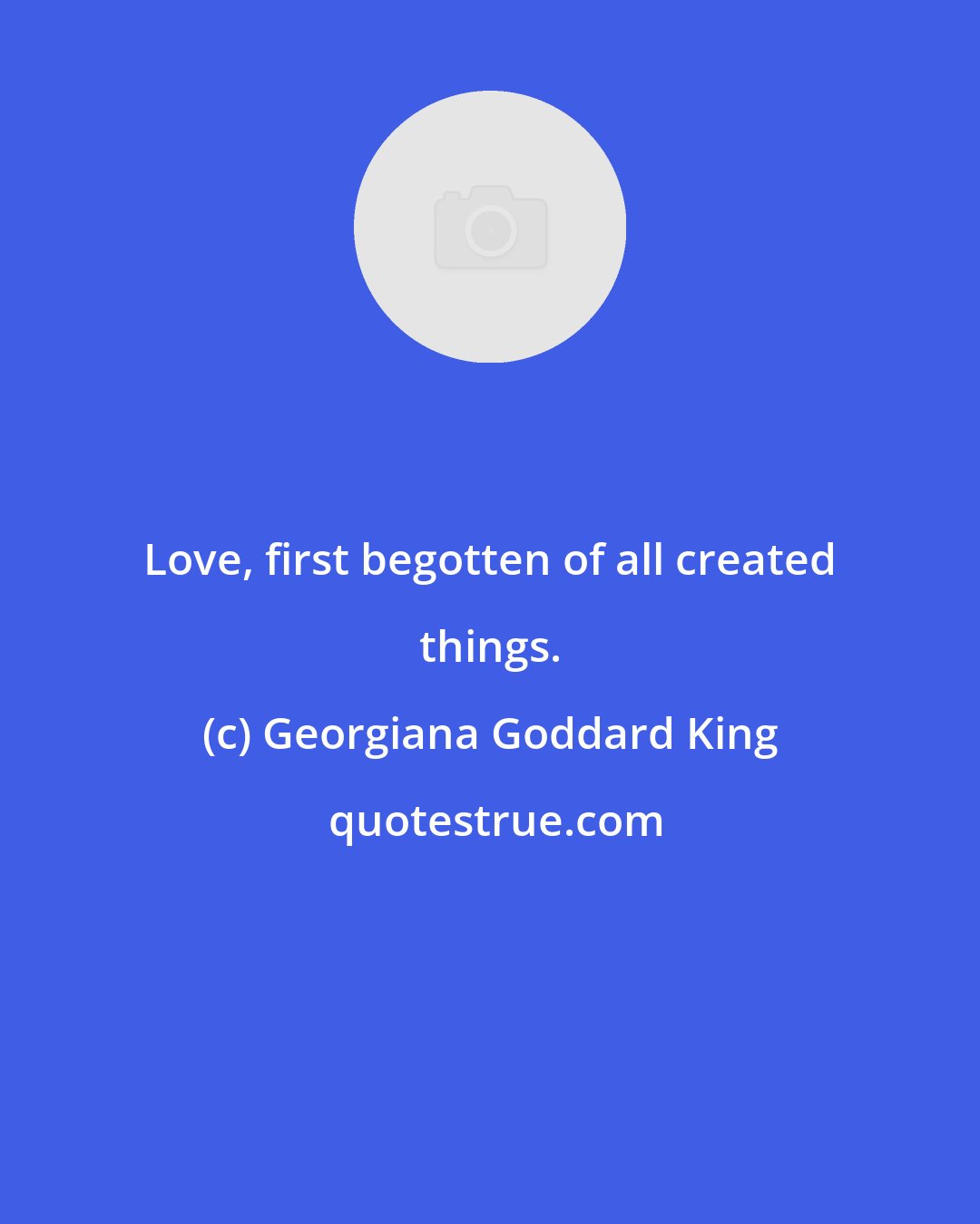 Georgiana Goddard King: Love, first begotten of all created things.