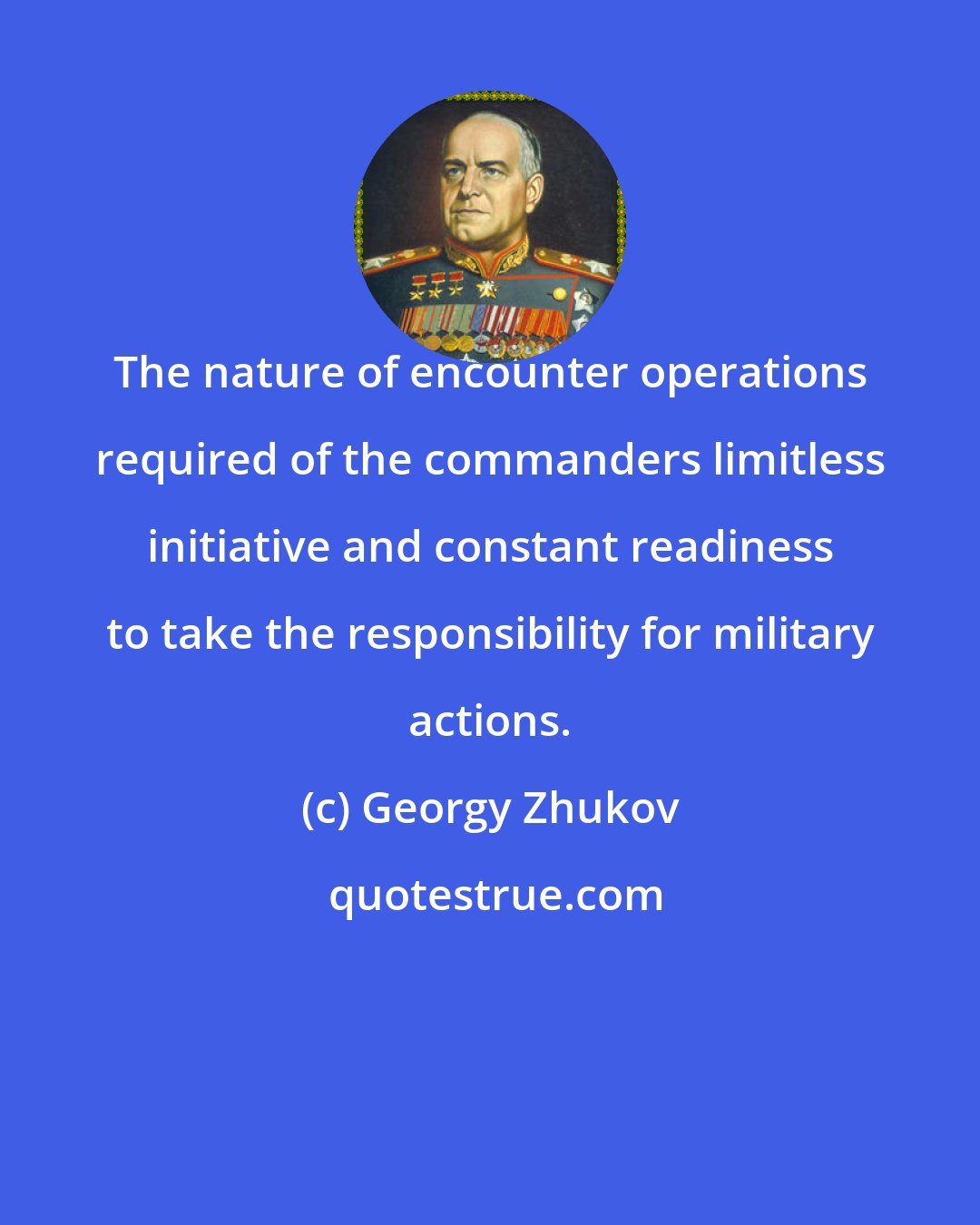 Georgy Zhukov: The nature of encounter operations required of the commanders limitless initiative and constant readiness to take the responsibility for military actions.