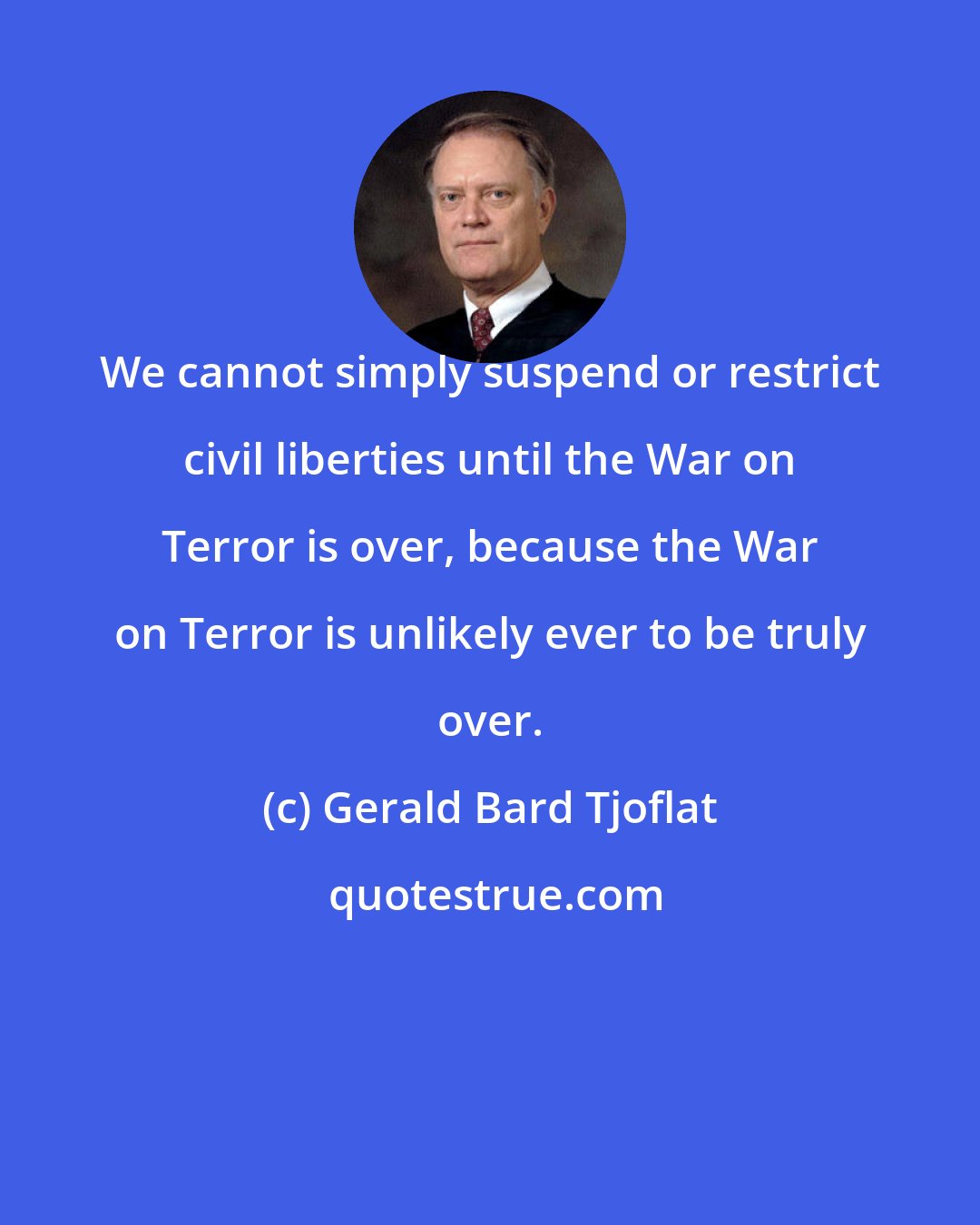 Gerald Bard Tjoflat: We cannot simply suspend or restrict civil liberties until the War on Terror is over, because the War on Terror is unlikely ever to be truly over.