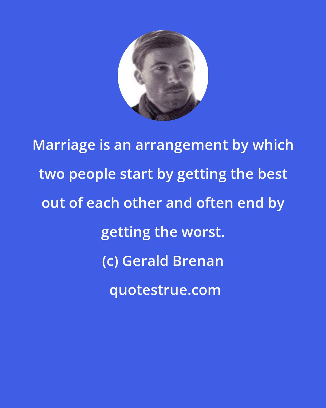 Gerald Brenan: Marriage is an arrangement by which two people start by getting the best out of each other and often end by getting the worst.