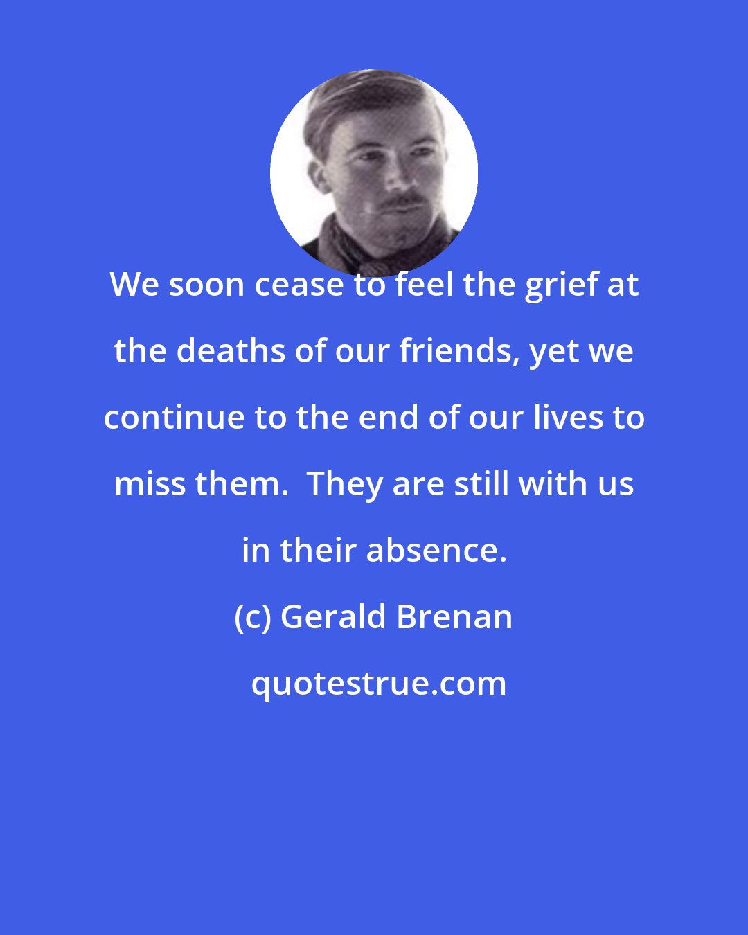 Gerald Brenan: We soon cease to feel the grief at the deaths of our friends, yet we continue to the end of our lives to miss them.  They are still with us in their absence.