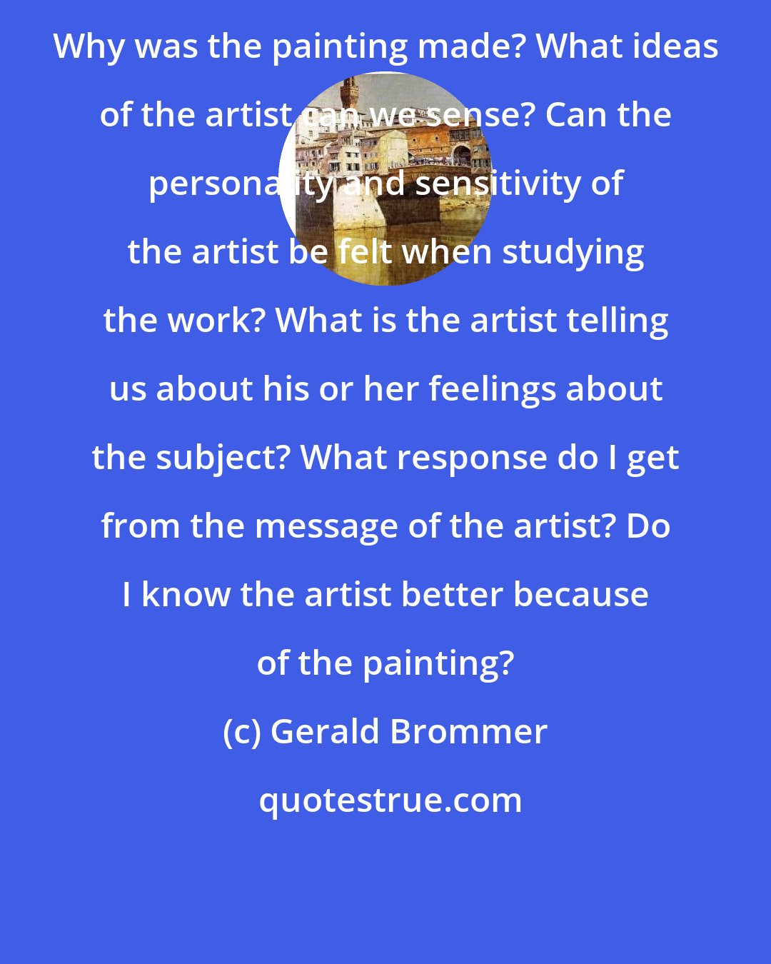 Gerald Brommer: Why was the painting made? What ideas of the artist can we sense? Can the personality and sensitivity of the artist be felt when studying the work? What is the artist telling us about his or her feelings about the subject? What response do I get from the message of the artist? Do I know the artist better because of the painting?