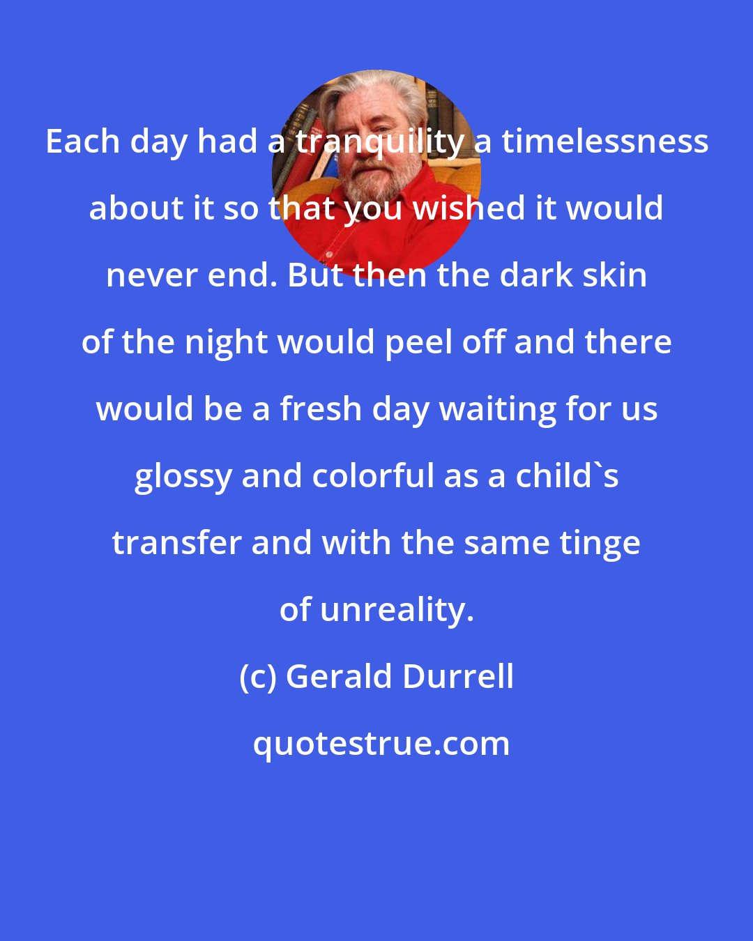 Gerald Durrell: Each day had a tranquility a timelessness about it so that you wished it would never end. But then the dark skin of the night would peel off and there would be a fresh day waiting for us glossy and colorful as a child's transfer and with the same tinge of unreality.