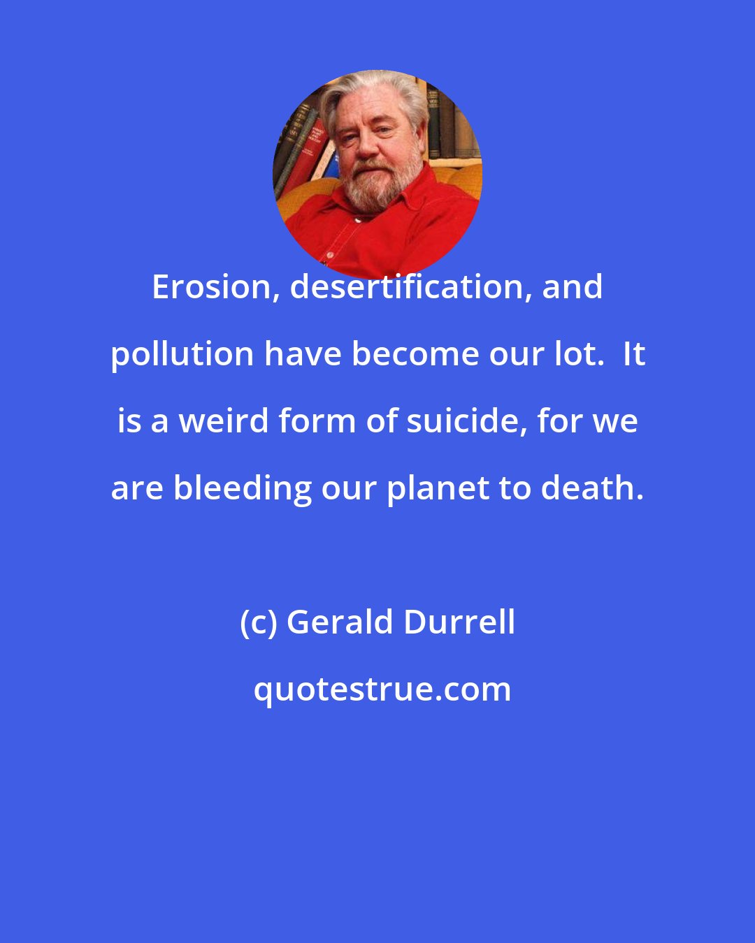 Gerald Durrell: Erosion, desertification, and pollution have become our lot.  It is a weird form of suicide, for we are bleeding our planet to death.
