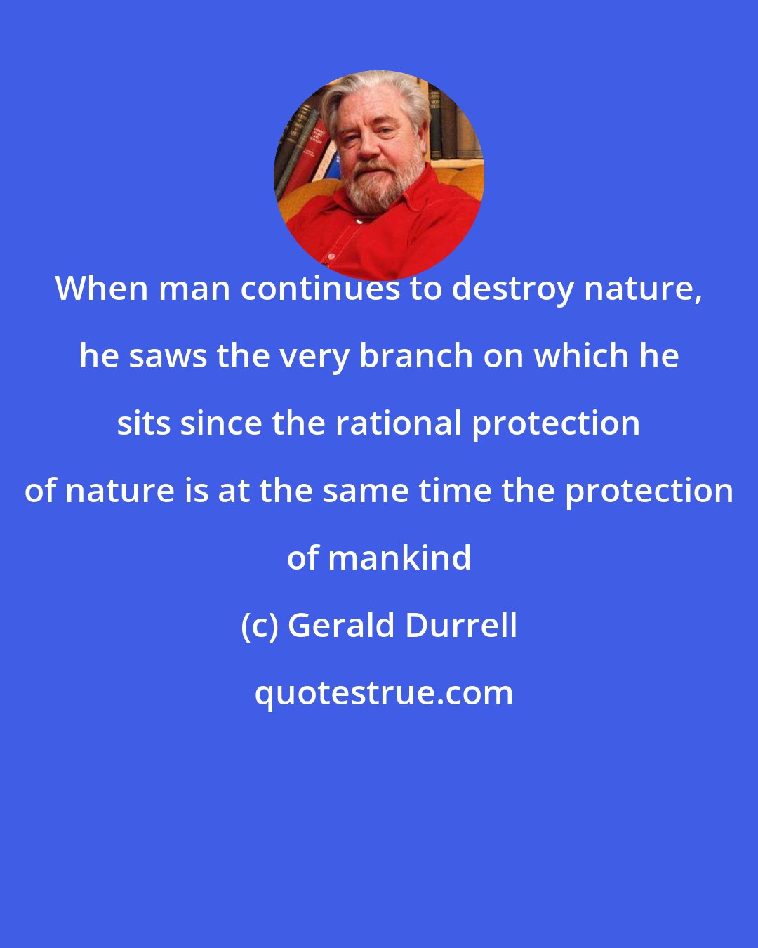 Gerald Durrell: When man continues to destroy nature, he saws the very branch on which he sits since the rational protection of nature is at the same time the protection of mankind