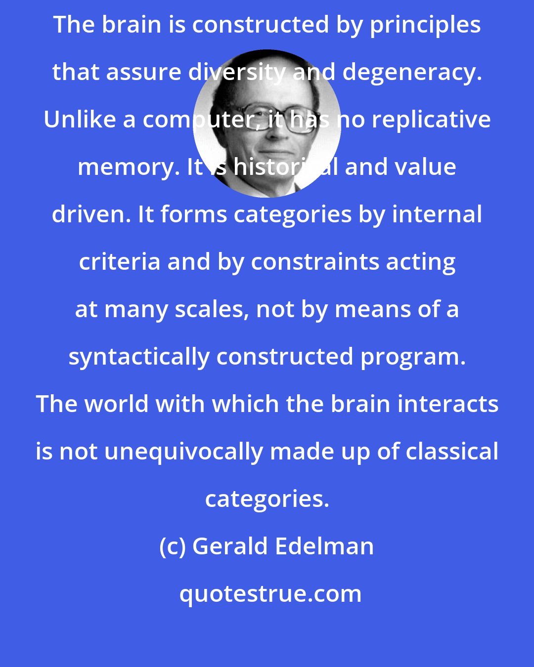 Gerald Edelman: The analogy between the mind and a computer fails for many reasons. The brain is constructed by principles that assure diversity and degeneracy. Unlike a computer, it has no replicative memory. It is historical and value driven. It forms categories by internal criteria and by constraints acting at many scales, not by means of a syntactically constructed program. The world with which the brain interacts is not unequivocally made up of classical categories.