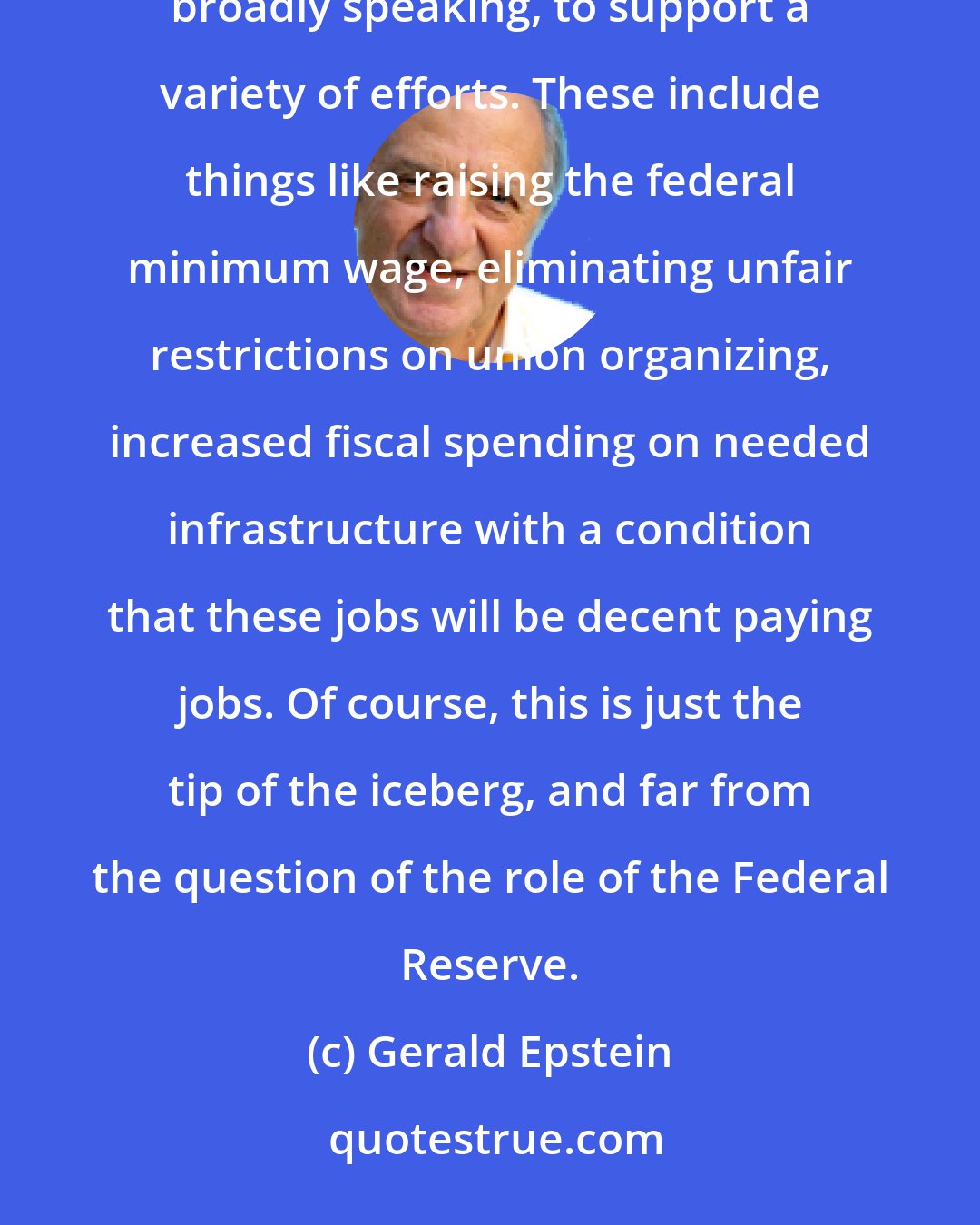 Gerald Epstein: The Fed cannot reduce inequality on its own; far from it. This requires a concerted effort by the government, broadly speaking, to support a variety of efforts. These include things like raising the federal minimum wage, eliminating unfair restrictions on union organizing, increased fiscal spending on needed infrastructure with a condition that these jobs will be decent paying jobs. Of course, this is just the tip of the iceberg, and far from the question of the role of the Federal Reserve.