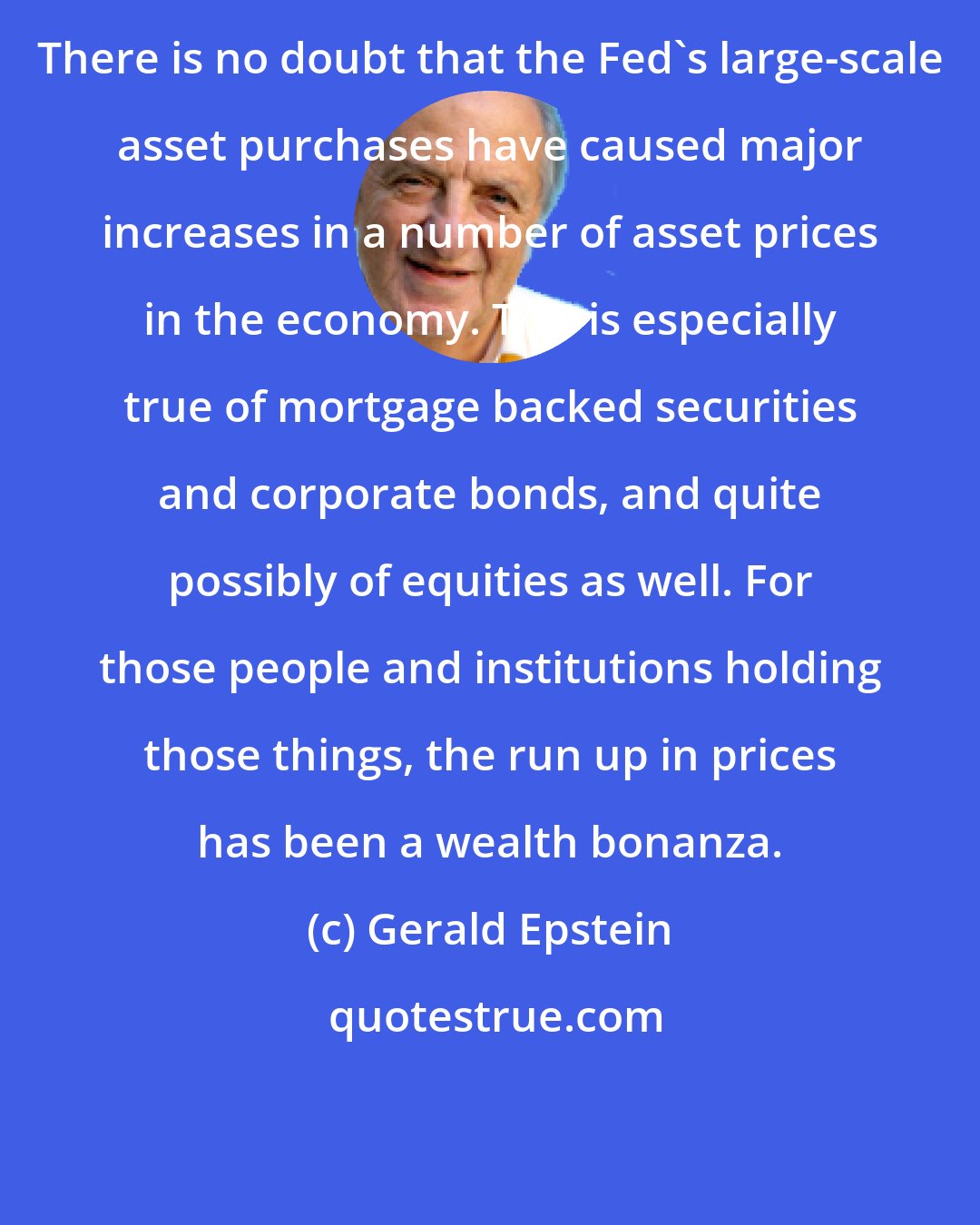 Gerald Epstein: There is no doubt that the Fed's large-scale asset purchases have caused major increases in a number of asset prices in the economy. This is especially true of mortgage backed securities and corporate bonds, and quite possibly of equities as well. For those people and institutions holding those things, the run up in prices has been a wealth bonanza.