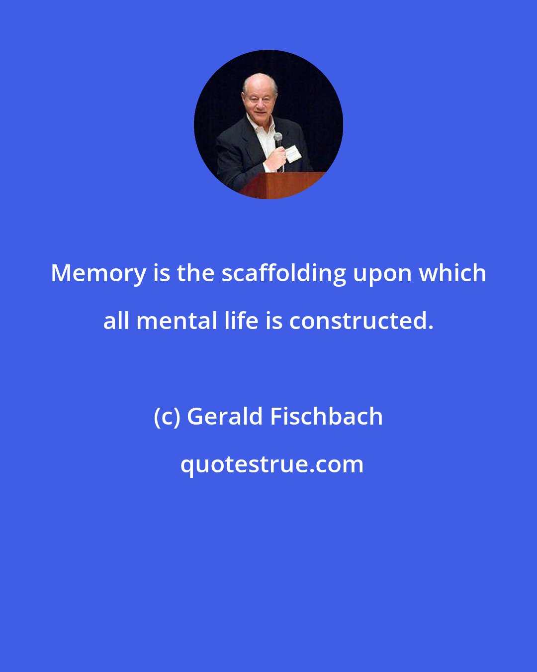 Gerald Fischbach: Memory is the scaffolding upon which all mental life is constructed.