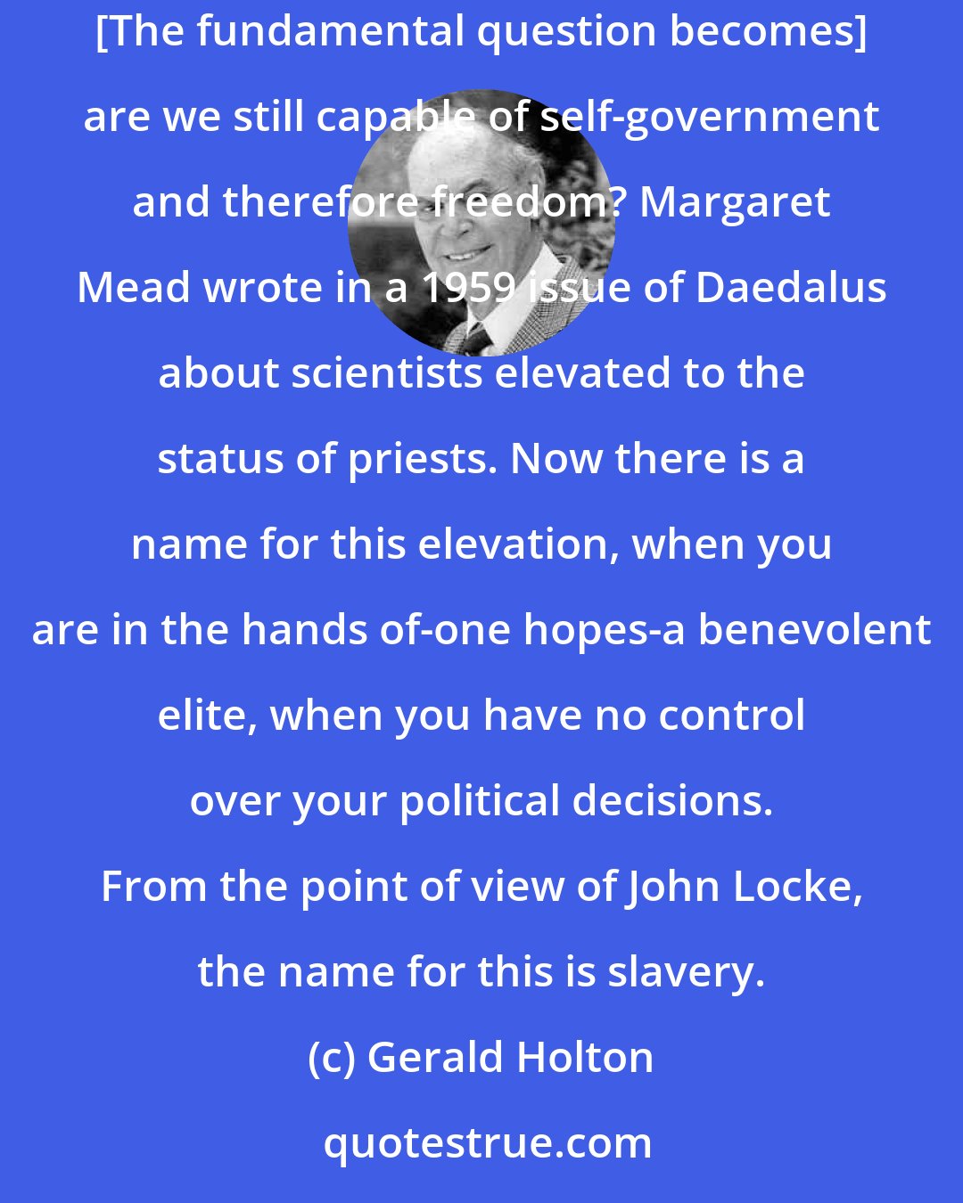 Gerald Holton: If the layman cannot participate in decision making, he will have to turn himself over, essentially blind, to a hermetic elite. ... [The fundamental question becomes] are we still capable of self-government and therefore freedom? Margaret Mead wrote in a 1959 issue of Daedalus about scientists elevated to the status of priests. Now there is a name for this elevation, when you are in the hands of-one hopes-a benevolent elite, when you have no control over your political decisions. From the point of view of John Locke, the name for this is slavery.