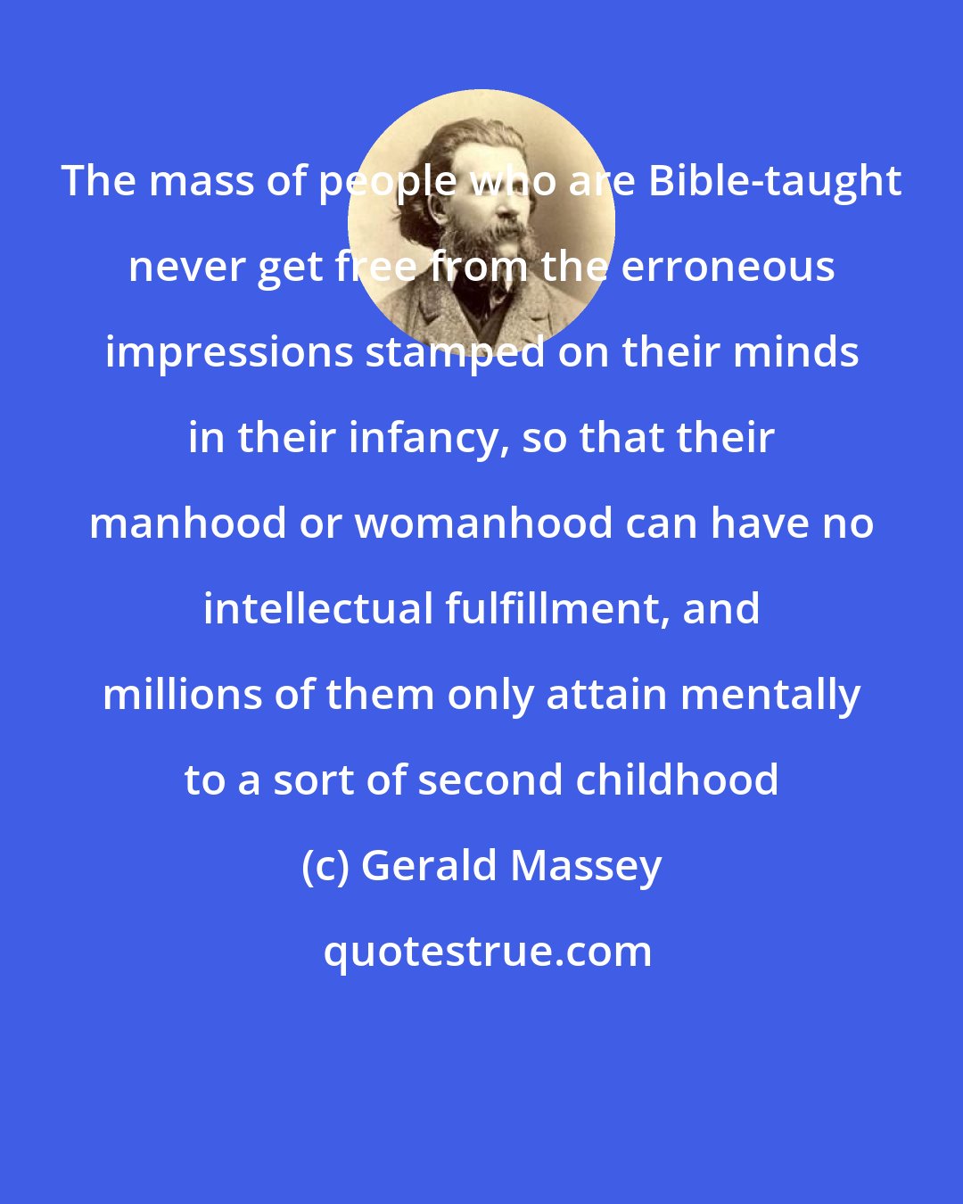 Gerald Massey: The mass of people who are Bible-taught never get free from the erroneous impressions stamped on their minds in their infancy, so that their manhood or womanhood can have no intellectual fulfillment, and millions of them only attain mentally to a sort of second childhood