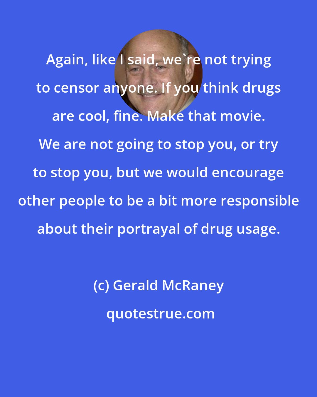 Gerald McRaney: Again, like I said, we're not trying to censor anyone. If you think drugs are cool, fine. Make that movie. We are not going to stop you, or try to stop you, but we would encourage other people to be a bit more responsible about their portrayal of drug usage.