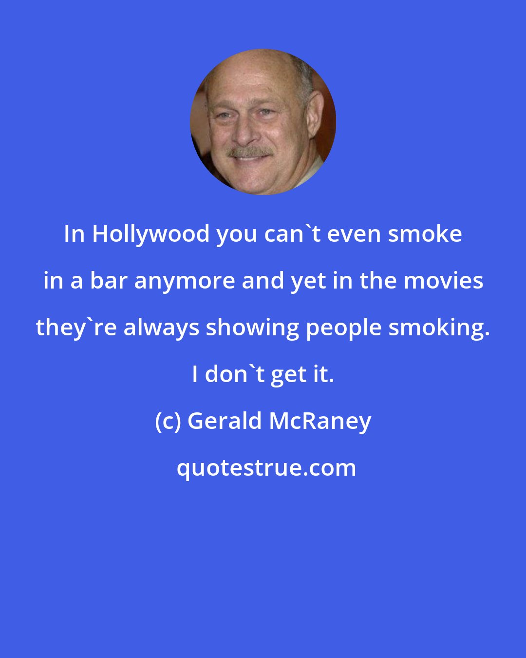 Gerald McRaney: In Hollywood you can't even smoke in a bar anymore and yet in the movies they're always showing people smoking. I don't get it.