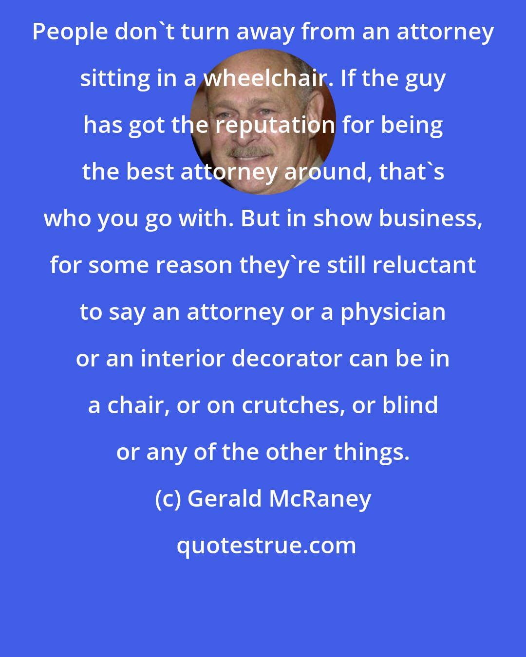 Gerald McRaney: People don't turn away from an attorney sitting in a wheelchair. If the guy has got the reputation for being the best attorney around, that's who you go with. But in show business, for some reason they're still reluctant to say an attorney or a physician or an interior decorator can be in a chair, or on crutches, or blind or any of the other things.