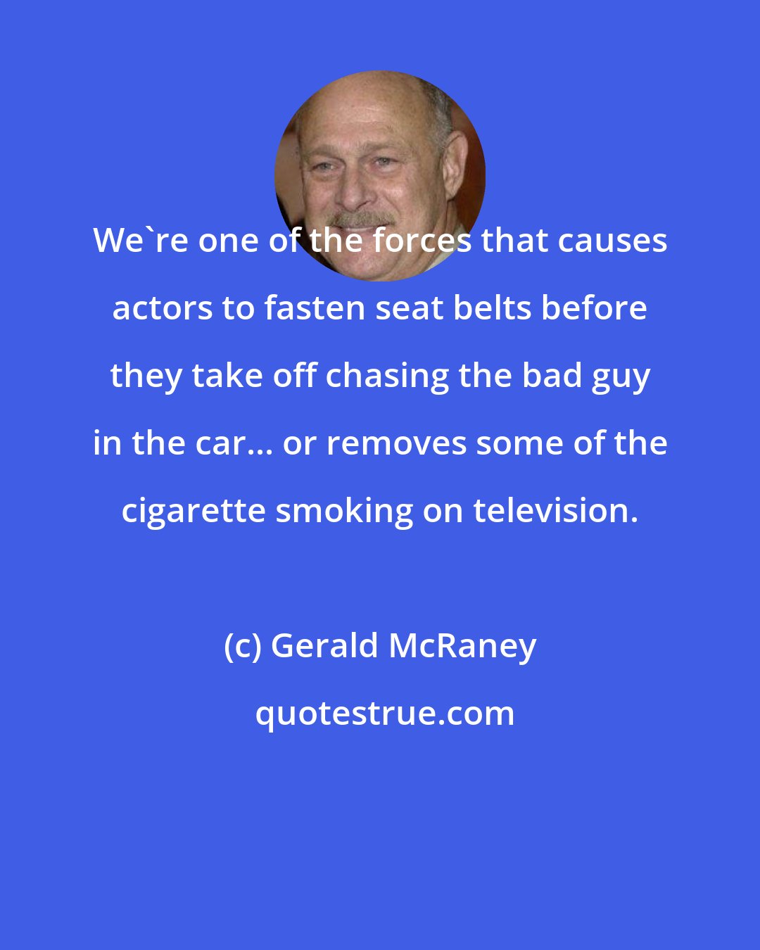 Gerald McRaney: We're one of the forces that causes actors to fasten seat belts before they take off chasing the bad guy in the car... or removes some of the cigarette smoking on television.