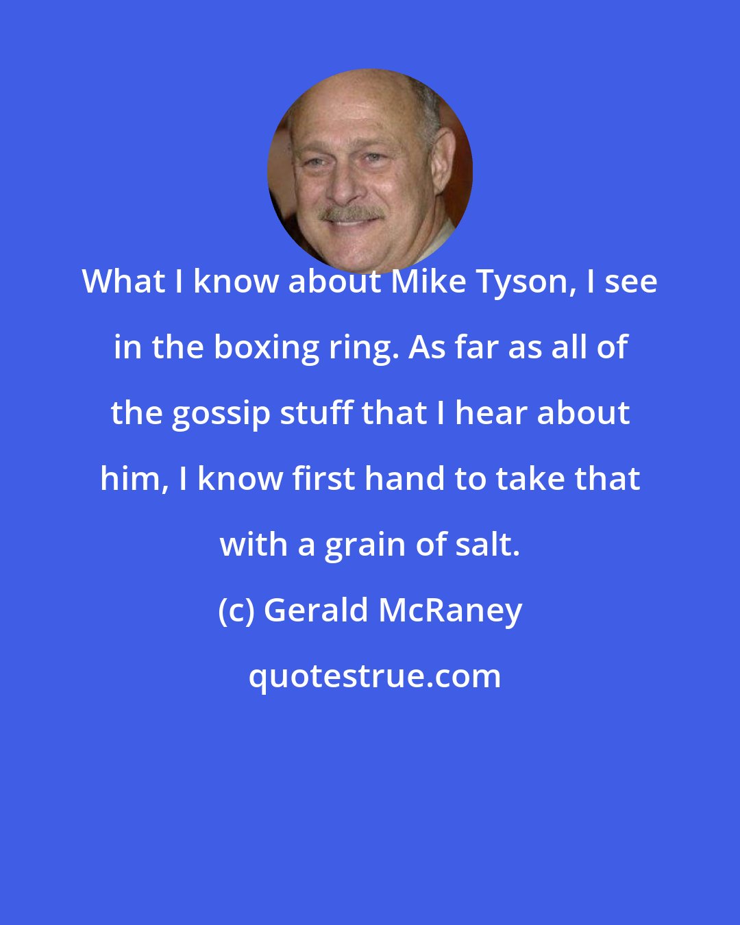 Gerald McRaney: What I know about Mike Tyson, I see in the boxing ring. As far as all of the gossip stuff that I hear about him, I know first hand to take that with a grain of salt.