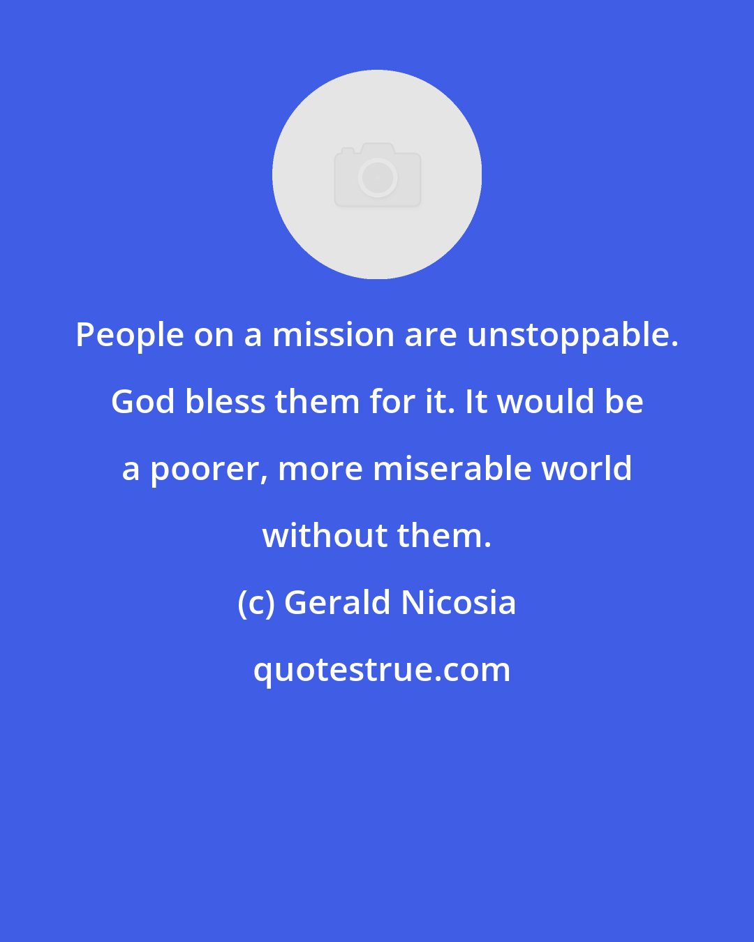 Gerald Nicosia: People on a mission are unstoppable. God bless them for it. It would be a poorer, more miserable world without them.