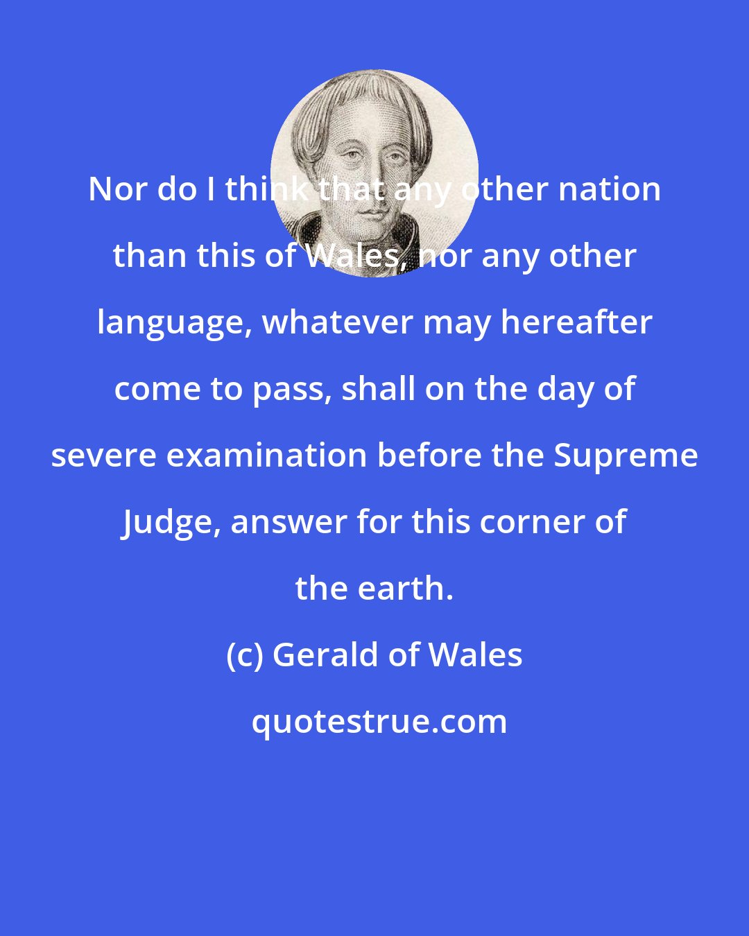 Gerald of Wales: Nor do I think that any other nation than this of Wales, nor any other language, whatever may hereafter come to pass, shall on the day of severe examination before the Supreme Judge, answer for this corner of the earth.