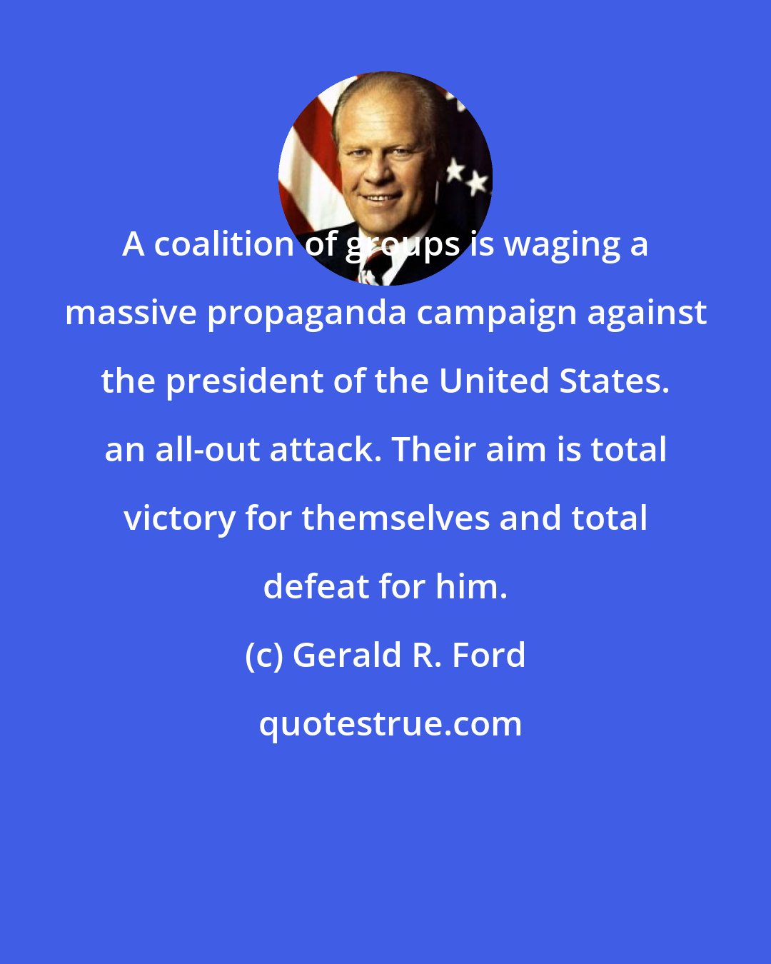 Gerald R. Ford: A coalition of groups is waging a massive propaganda campaign against the president of the United States. an all-out attack. Their aim is total victory for themselves and total defeat for him.