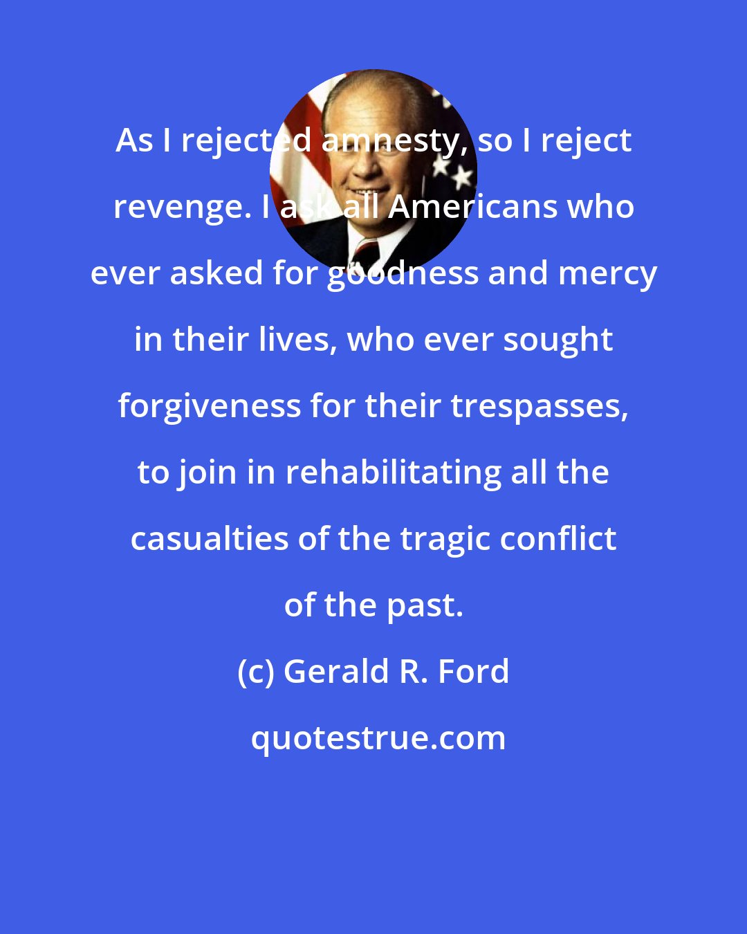 Gerald R. Ford: As I rejected amnesty, so I reject revenge. I ask all Americans who ever asked for goodness and mercy in their lives, who ever sought forgiveness for their trespasses, to join in rehabilitating all the casualties of the tragic conflict of the past.