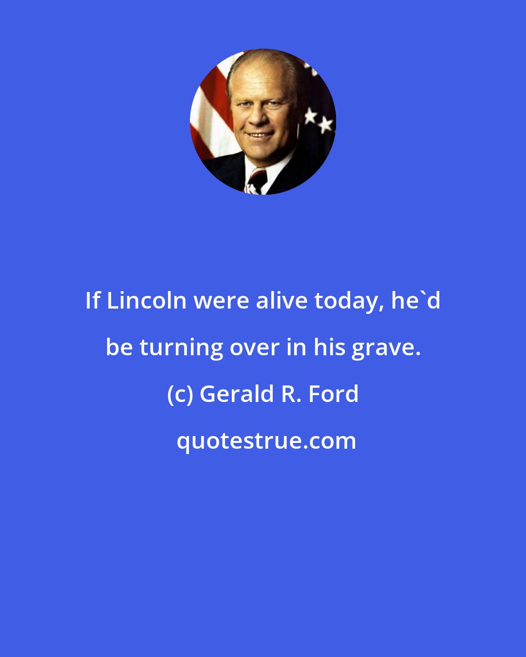 Gerald R. Ford: If Lincoln were alive today, he'd be turning over in his grave.