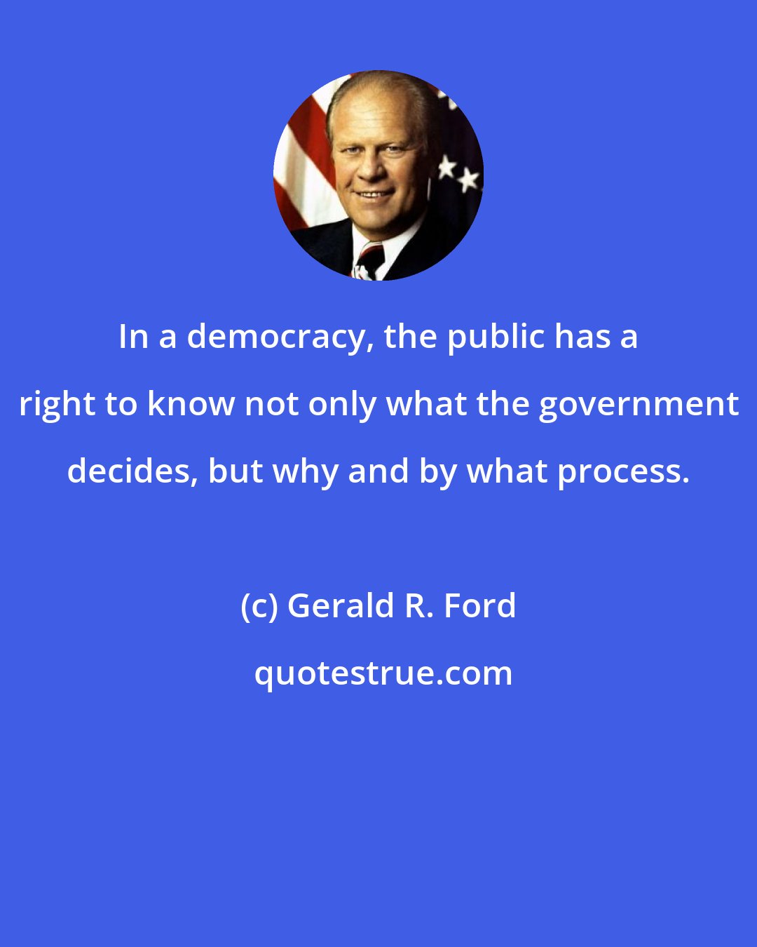 Gerald R. Ford: In a democracy, the public has a right to know not only what the government decides, but why and by what process.