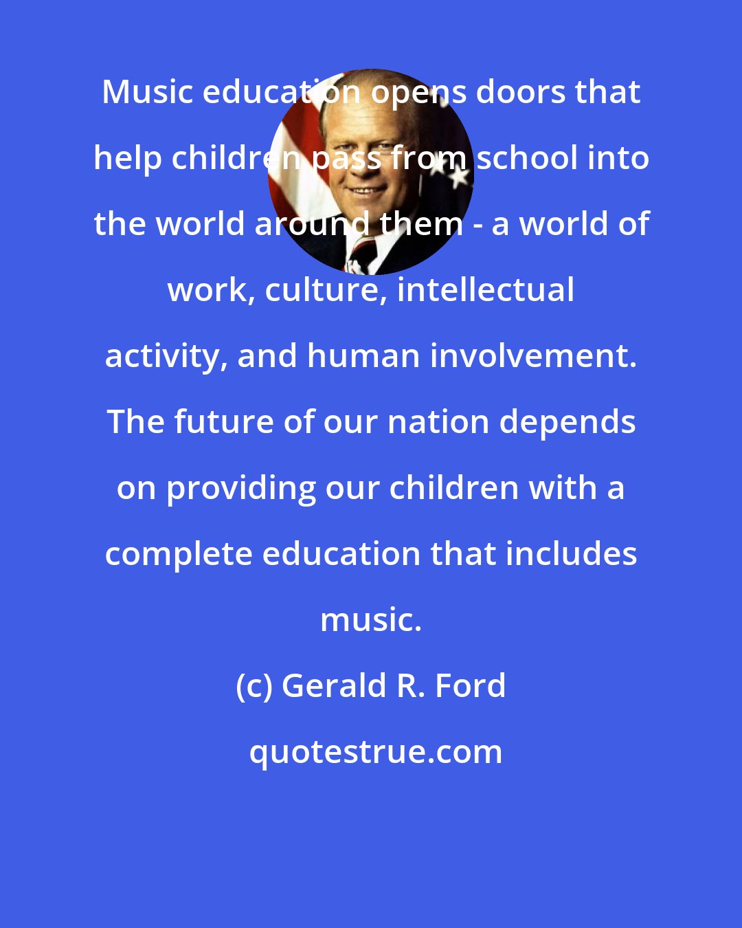 Gerald R. Ford: Music education opens doors that help children pass from school into the world around them - a world of work, culture, intellectual activity, and human involvement. The future of our nation depends on providing our children with a complete education that includes music.