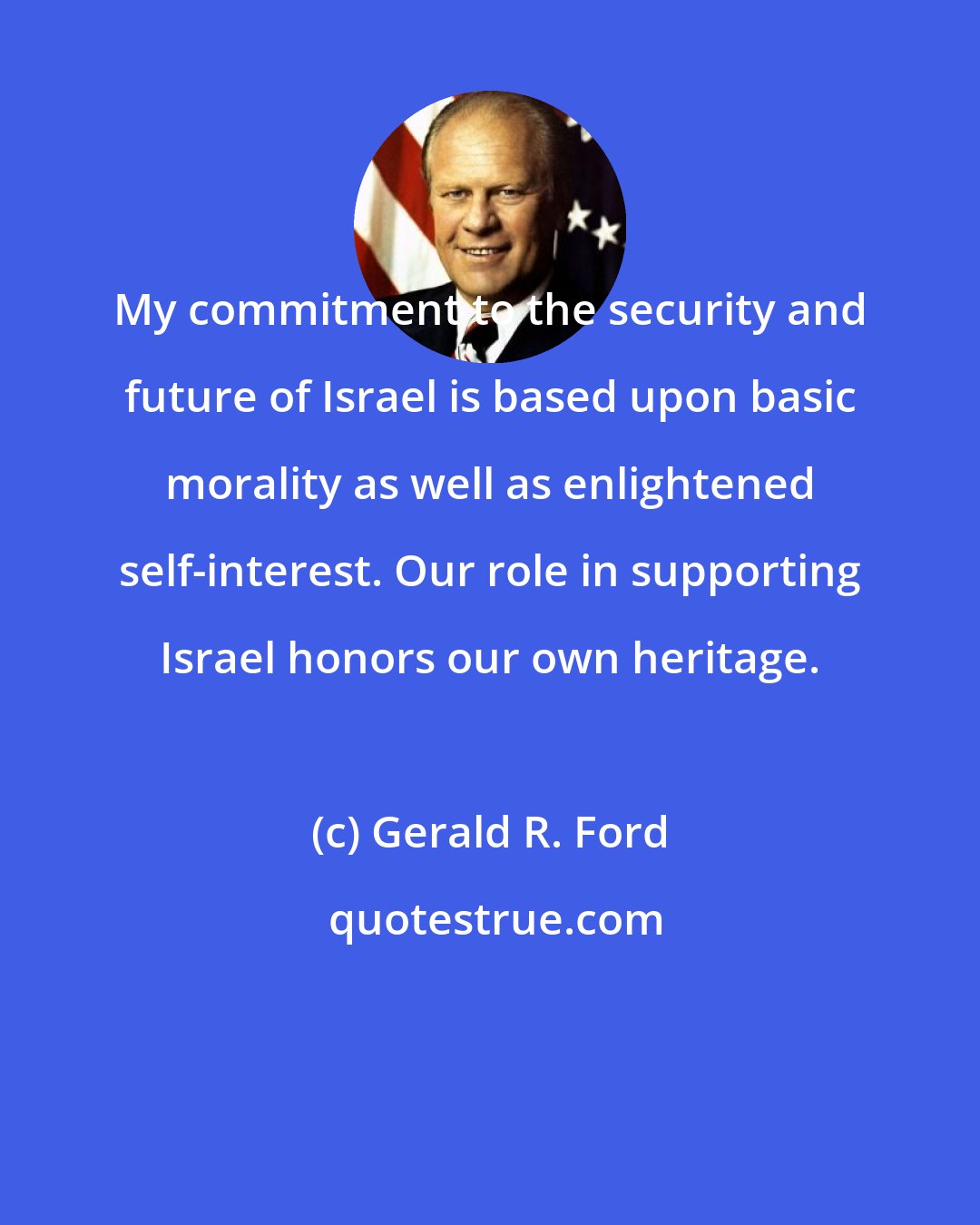 Gerald R. Ford: My commitment to the security and future of Israel is based upon basic morality as well as enlightened self-interest. Our role in supporting Israel honors our own heritage.