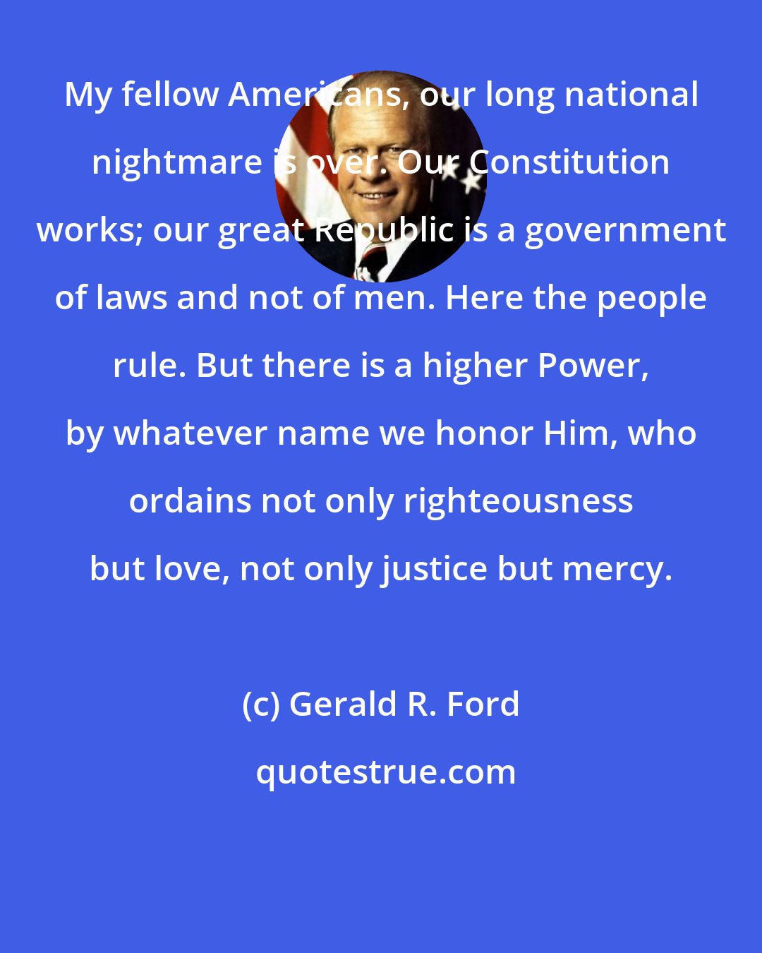 Gerald R. Ford: My fellow Americans, our long national nightmare is over. Our Constitution works; our great Republic is a government of laws and not of men. Here the people rule. But there is a higher Power, by whatever name we honor Him, who ordains not only righteousness but love, not only justice but mercy.