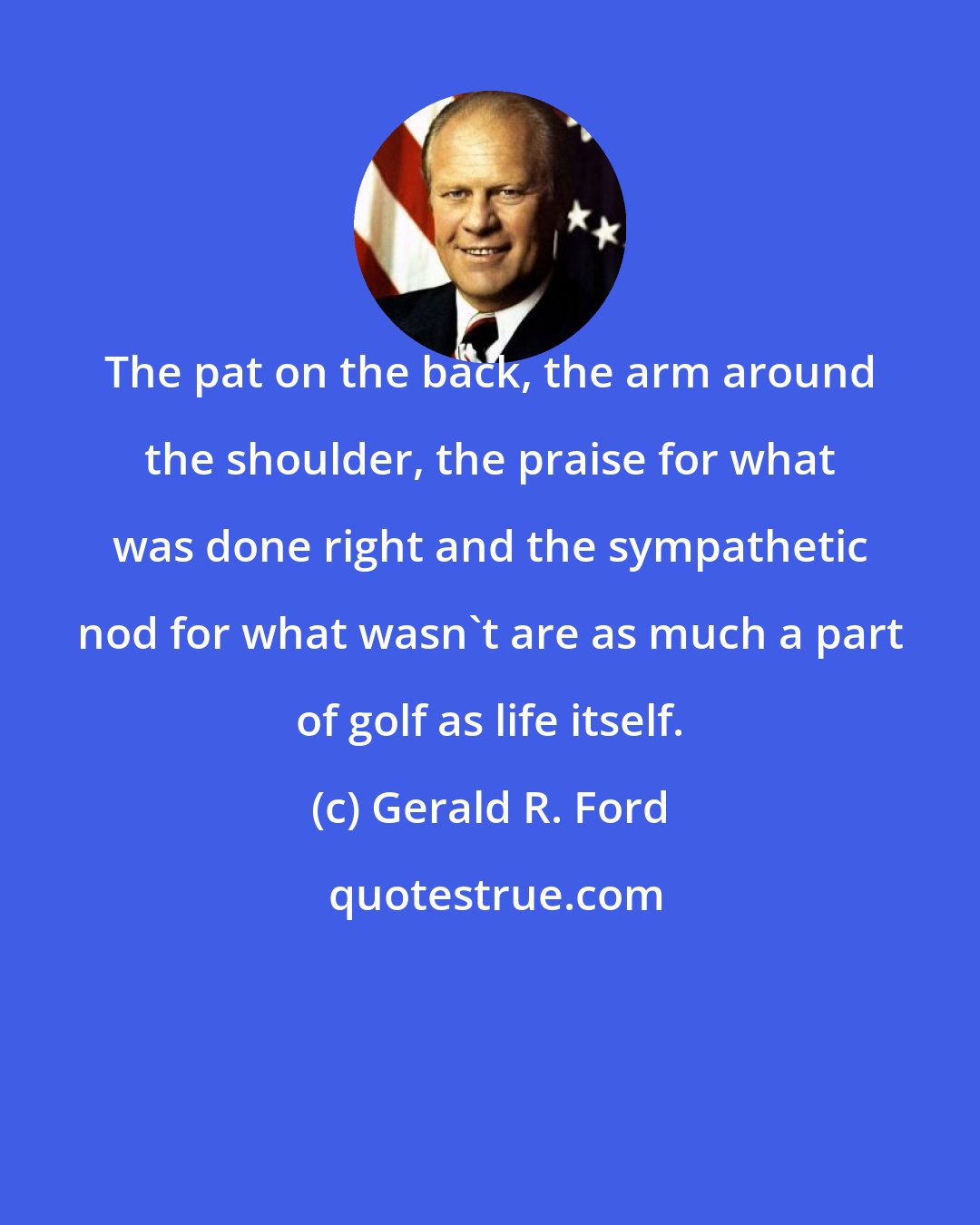 Gerald R. Ford: The pat on the back, the arm around the shoulder, the praise for what was done right and the sympathetic nod for what wasn't are as much a part of golf as life itself.