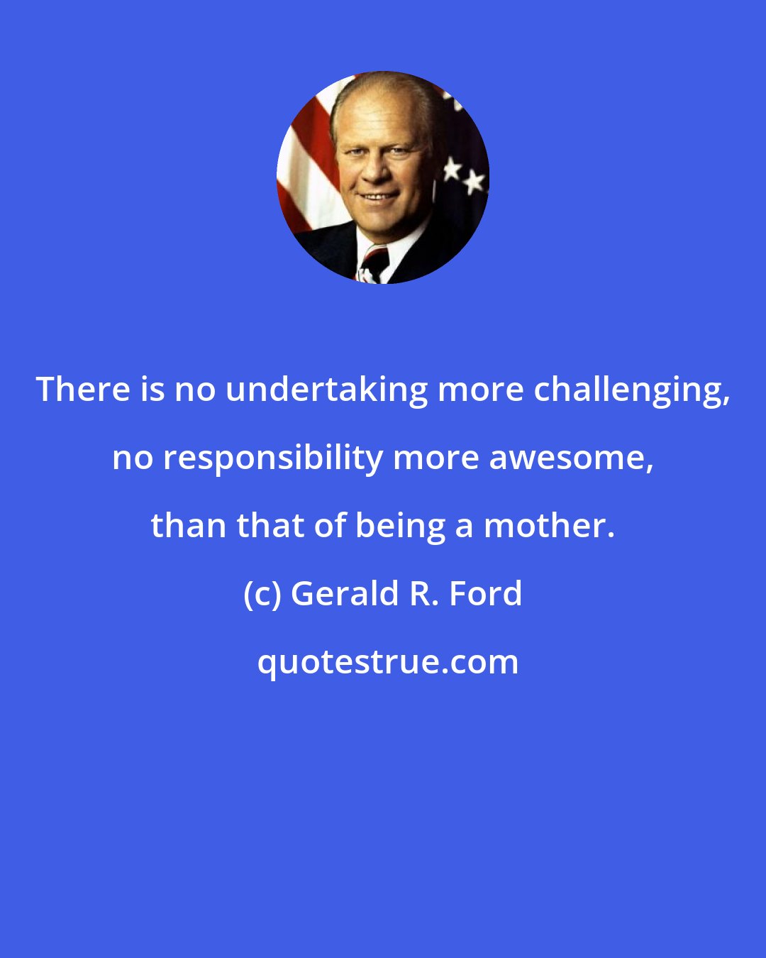 Gerald R. Ford: There is no undertaking more challenging, no responsibility more awesome, than that of being a mother.