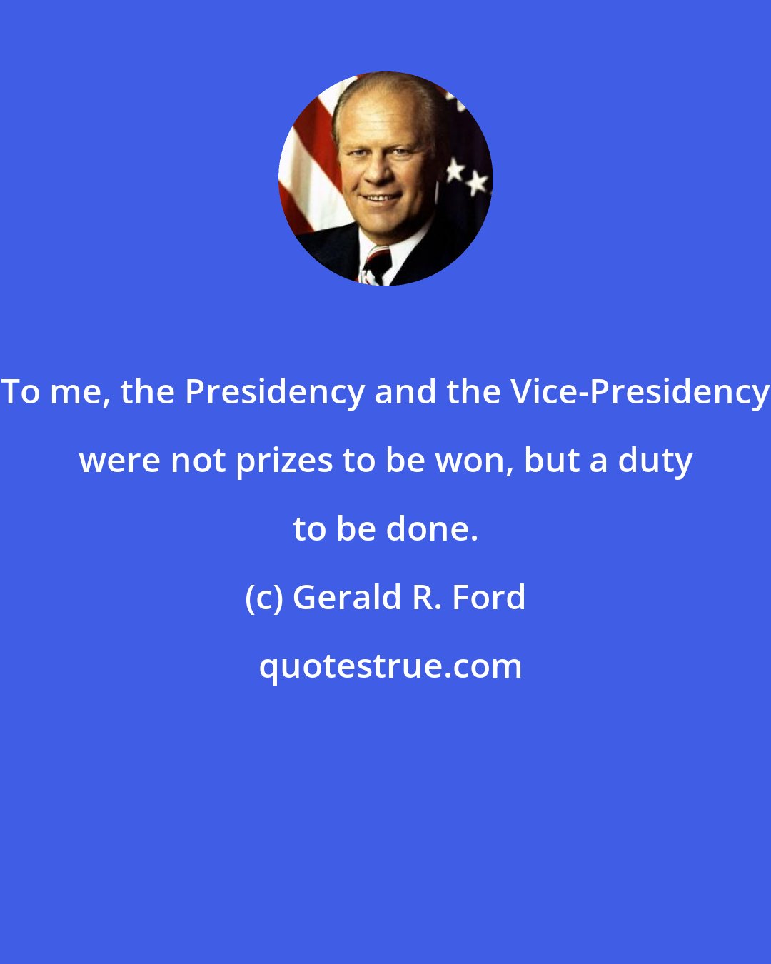 Gerald R. Ford: To me, the Presidency and the Vice-Presidency were not prizes to be won, but a duty to be done.