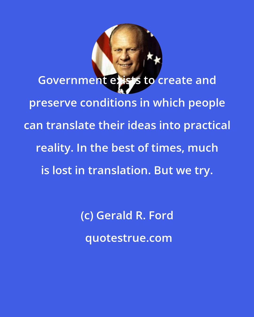 Gerald R. Ford: Government exists to create and preserve conditions in which people can translate their ideas into practical reality. In the best of times, much is lost in translation. But we try.