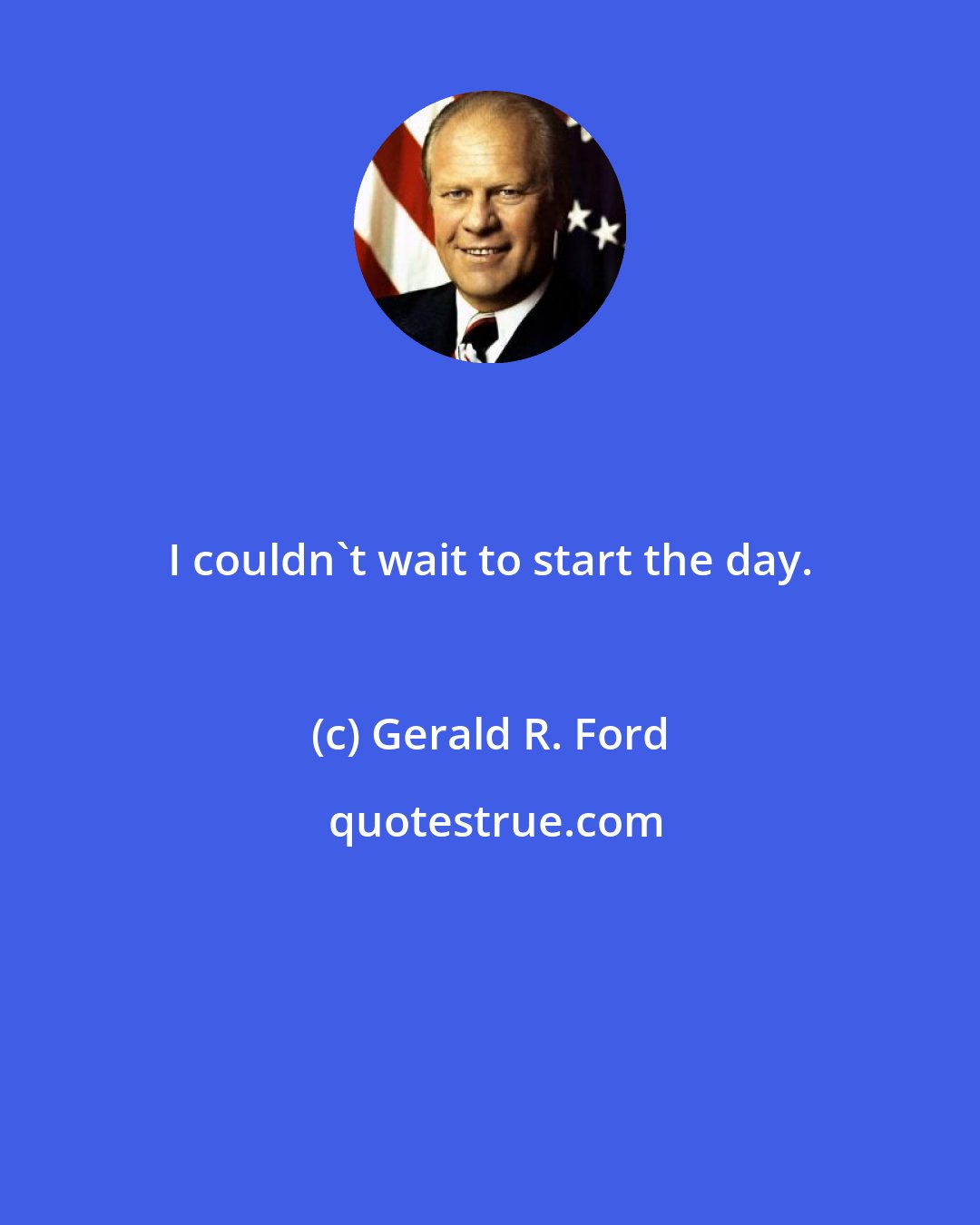 Gerald R. Ford: I couldn't wait to start the day.