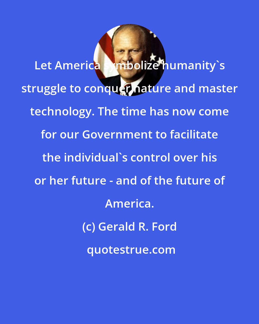 Gerald R. Ford: Let America symbolize humanity's struggle to conquer nature and master technology. The time has now come for our Government to facilitate the individual's control over his or her future - and of the future of America.
