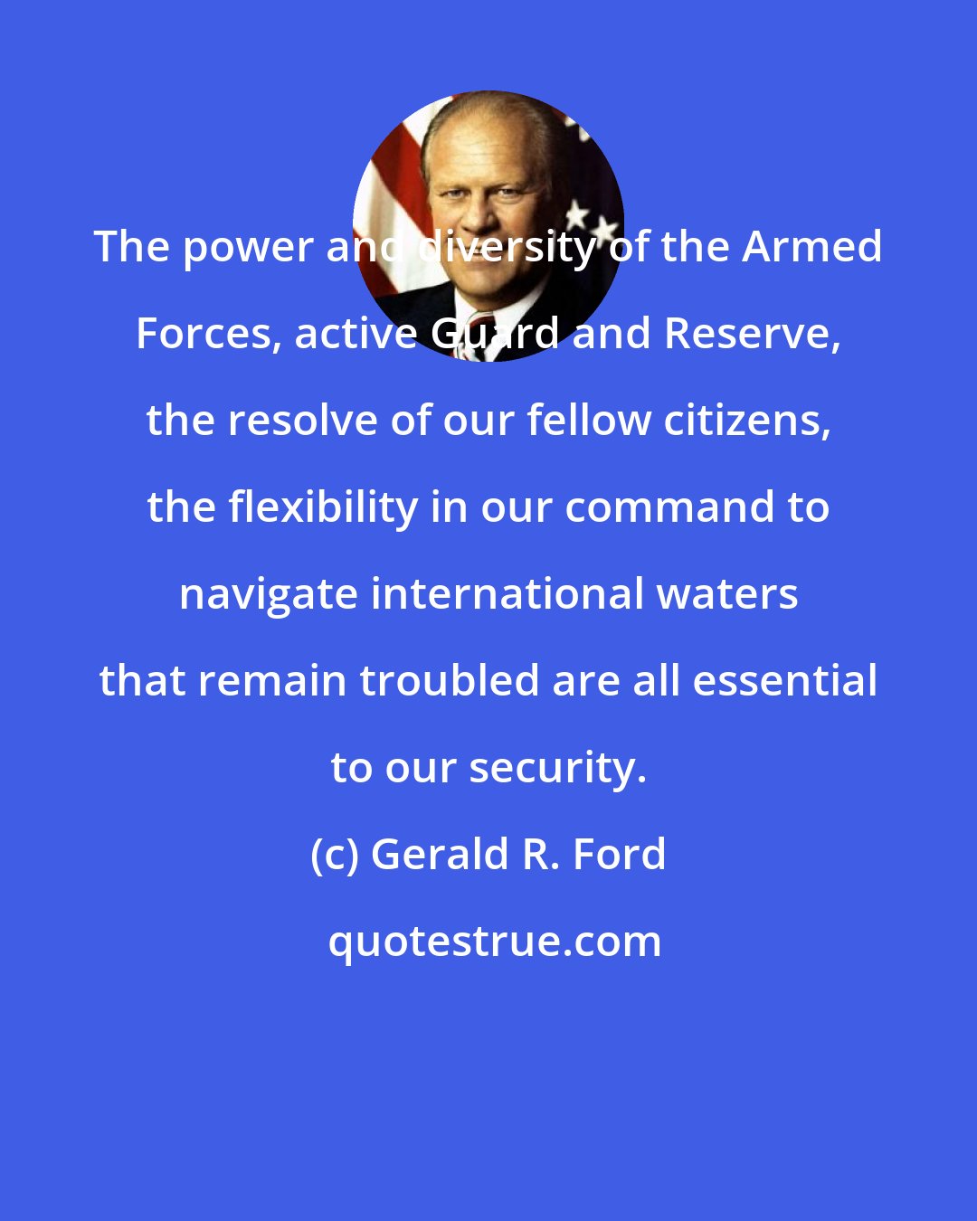 Gerald R. Ford: The power and diversity of the Armed Forces, active Guard and Reserve, the resolve of our fellow citizens, the flexibility in our command to navigate international waters that remain troubled are all essential to our security.