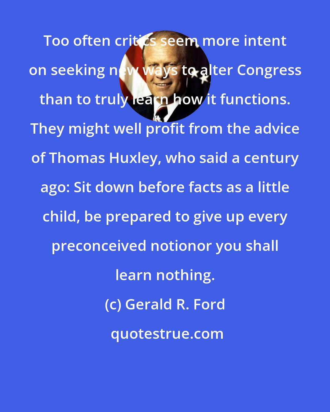 Gerald R. Ford: Too often critics seem more intent on seeking new ways to alter Congress than to truly learn how it functions. They might well profit from the advice of Thomas Huxley, who said a century ago: Sit down before facts as a little child, be prepared to give up every preconceived notionor you shall learn nothing.